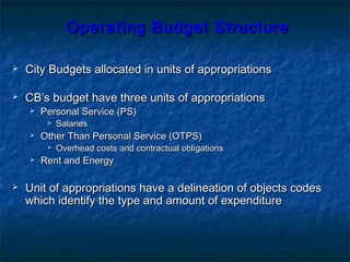 Operating Budget StructureOperating Budget Structure
 City Budgets allocated in units of appropriationsCity Budgets allocated in units of appropriations
 CB’s budget have three units of appropriationsCB’s budget have three units of appropriations
 Personal Service (PS)Personal Service (PS)
 SalariesSalaries
 Other Than Personal Service (OTPS)Other Than Personal Service (OTPS)
 Overhead costs and contractual obligationsOverhead costs and contractual obligations
 Rent and EnergyRent and Energy
 Unit of appropriations have a delineation of objects codesUnit of appropriations have a delineation of objects codes
which identify the type and amount of expenditurewhich identify the type and amount of expenditure
 