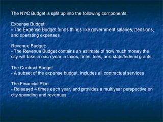 The NYC Budget is split up into the following components:
Expense Budget:
- The Expense Budget funds things like government salaries, pensions,
and operating expenses
Revenue Budget:
- The Revenue Budget contains an estimate of how much money the
city will take in each year in taxes, fines, fees, and state/federal grants
The Contract Budget
- A subset of the expense budget, includes all contractual services
The Financial Plan
- Released 4 times each year, and provides a multiyear perspective on
city spending and revenues.
 