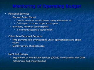 Monitoring of Operating BudgetMonitoring of Operating Budget
 Personal ServicesPersonal Services
 Planned Action ReportPlanned Action Report
 Used for new hires, merit increases, salary adjustments, etc.Used for new hires, merit increases, salary adjustments, etc.
 Cash impact on current budget and out yearsCash impact on current budget and out years
 Bi-Weekly review of payroll reportsBi-Weekly review of payroll reports
 Is the Board projecting a payroll deficit?Is the Board projecting a payroll deficit?
 Other than Personal ServicesOther than Personal Services
 FMS prevents from overspending unit of appropriations and objectFMS prevents from overspending unit of appropriations and object
codescodes
 Monthly review of object codesMonthly review of object codes
 Rent and EnergyRent and Energy
 Department of Real Estate Services (DCAS) in conjunction with OMBDepartment of Real Estate Services (DCAS) in conjunction with OMB
monitor rent and energy fundingmonitor rent and energy funding
 