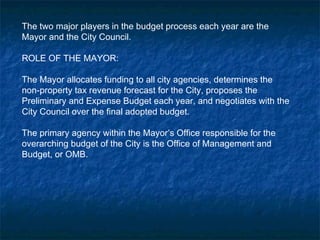 The two major players in the budget process each year are the
Mayor and the City Council.
ROLE OF THE MAYOR:
The Mayor allocates funding to all city agencies, determines the
non-property tax revenue forecast for the City, proposes the
Preliminary and Expense Budget each year, and negotiates with the
City Council over the final adopted budget.
The primary agency within the Mayor’s Office responsible for the
overarching budget of the City is the Office of Management and
Budget, or OMB.
 