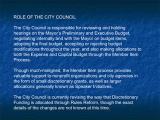 ROLE OF THE CITY COUNCIL
The City Council is responsible for reviewing and holding
hearings on the Mayor’s Preliminary and Executive Budget,
negotiating internally and with the Mayor on budget items,
adopting the final budget, accepting or rejecting budget
modifications throughout the year, and also making allocations to
both the Expense and Capital Budget through the Member Item
Process.
Though much-maligned, the Member Item process provides
valuable support to nonprofit organizations and city agencies in
the form of small discretionary grants, as well as larger
allocations generally known as Speaker Initiatives.
The City Council is currently revising the way that Discretionary
Funding is allocated through Rules Reform, though the exact
details of the changes are not known at this time.
 