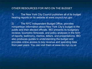 OTHER RESOURCES FOR INFO ON THE BUDGET
1) The New York City Council publishes all of its budget
hearing reports on its website at www.council.nyc.gov
2) The NYC Independent Budget Office, provides
nonpartisan information about New York City's budget to the
public and their elected officials. IBO presents its budgetary
reviews, economic forecasts, and policy analyses in the form
of reports, testimony, memos, letters, and presentations. IBO
also produces guides to understanding the budget and
provides online access to key revenue and spending data
from past years. You can visit them at www.ibo.nyc.ny.us
 