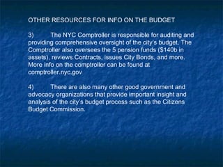 OTHER RESOURCES FOR INFO ON THE BUDGET
3) The NYC Comptroller is responsible for auditing and
providing comprehensive oversight of the city’s budget. The
Comptroller also oversees the 5 pension funds ($140b in
assets), reviews Contracts, issues City Bonds, and more.
More info on the comptroller can be found at
comptroller.nyc.gov
4) There are also many other good government and
advocacy organizations that provide important insight and
analysis of the city’s budget process such as the Citizens
Budget Commission.
 