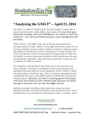  
	
  
	
  
	
   	
  
	
   	
  
www.manhattaneliteprep.com
info@manhattaneliteprep.com | +1-646-873-6656
GMAT/GRE/TOEFL/SAT/MCAT/LSAT Prep Admissions Advice Academic Prep
“Analyzing the GMAT” – April 21, 2014
The GMAT is really a Trojan horse. On the outside, it looks like a
test of numbers and verbal ability, but really, it’s a test that goes
beyond knowledge, skills and intelligence. It’s meant to test your
character – how well you handle pressure, time management and
emotions.
Think clearly – the GMAT tests you on things you should have
already learned in high. What’s is the logic behind the exam? It’s to
find out whether you have what it takes to endure a rigorous exam –
the ability to memorize a ton of information in a short amount of
time, the ability to work continuously for long periods of time and
the ability to prevent personal problems from interfering with your
concentration. Basically, they just want to see how strong you are
in addition to what you know.
For example, a perfectionist may know his or her material very
well. However, the GMAT is designed to fool perfectionists into
spending too much time on minor questions, which results in them
not being able to finish the test. There are heavy penalties for not
completing the exam, since GMAT takes off points for consecutive
wrong answers. Basically, the test is working against the people
who focus too heavily on less relevant tasks because successful
managers are those who can see the bigger picture.
Another example would be a test taker who works too hard.
Working too hard can lead to extreme stress during the test, and a
mindset that is too focused on following the rules. In reality, there
 