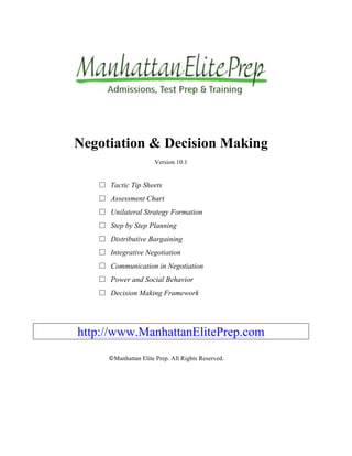 Negotiation & Decision Making
Version 10.1
□	
 Tactic Tip Sheets
□	
 Assessment Chart
□	
 Unilateral Strategy Formation
□	
 Step by Step Planning
□	
 Distributive Bargaining
□	
 Integrative Negotiation
□	
 Communication in Negotiation
□	
 Power and Social Behavior
□	
 Decision Making Framework
http://www.ManhattanElitePrep.com
©Manhattan Elite Prep. All Rights Reserved.
 