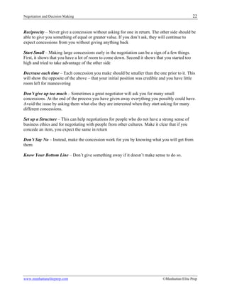 Negotiation and Decision Making 22
www.manhattaneliteprep.com ©Manhattan Elite Prep
Reciprocity – Never give a concession without asking for one in return. The other side should be
able to give you something of equal or greater value. If you don’t ask, they will continue to
expect concessions from you without giving anything back
Start Small – Making large concessions early in the negotiation can be a sign of a few things.
First, it shows that you have a lot of room to come down. Second it shows that you started too
high and tried to take advantage of the other side
Decrease each time – Each concession you make should be smaller than the one prior to it. This
will show the opposite of the above – that your initial position was credible and you have little
room left for maneuvering
Don’t give up too much – Sometimes a great negotiator will ask you for many small
concessions. At the end of the process you have given away everything you possibly could have.
Avoid the issue by asking them what else they are interested when they start asking for many
different concessions.
Set up a Structure – This can help negotiations for people who do not have a strong sense of
business ethics and for negotiating with people from other cultures. Make it clear that if you
concede an item, you expect the same in return
Don’t Say No – Instead, make the concession work for you by knowing what you will get from
them
Know Your Bottom Line – Don’t give something away if it doesn’t make sense to do so.
 