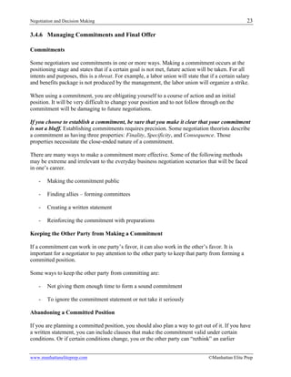 Negotiation and Decision Making 23
www.manhattaneliteprep.com ©Manhattan Elite Prep
3.4.6 Managing Commitments and Final Offer
Commitments
Some negotiators use commitments in one or more ways. Making a commitment occurs at the
positioning stage and states that if a certain goal is not met, future action will be taken. For all
intents and purposes, this is a threat. For example, a labor union will state that if a certain salary
and benefits package is not produced by the management, the labor union will organize a strike.
When using a commitment, you are obligating yourself to a course of action and an initial
position. It will be very difficult to change your position and to not follow through on the
commitment will be damaging to future negotiations.
If you choose to establish a commitment, be sure that you make it clear that your commitment
is not a bluff. Establishing commitments requires precision. Some negotiation theorists describe
a commitment as having three properties: Finality, Specificity, and Consequence. Those
properties necessitate the close-ended nature of a commitment.
There are many ways to make a commitment more effective. Some of the following methods
may be extreme and irrelevant to the everyday business negotiation scenarios that will be faced
in one’s career.
- Making the commitment public
- Finding allies – forming committees
- Creating a written statement
- Reinforcing the commitment with preparations
Keeping the Other Party from Making a Commitment
If a commitment can work in one party’s favor, it can also work in the other’s favor. It is
important for a negotiator to pay attention to the other party to keep that party from forming a
committed position.
Some ways to keep the other party from committing are:
- Not giving them enough time to form a sound commitment
- To ignore the commitment statement or not take it seriously
Abandoning a Committed Position
If you are planning a committed position, you should also plan a way to get out of it. If you have
a written statement, you can include clauses that make the commitment valid under certain
conditions. Or if certain conditions change, you or the other party can “rethink” an earlier
 