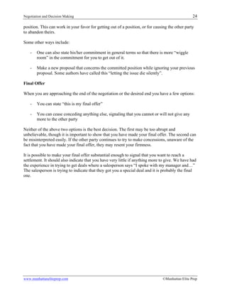 Negotiation and Decision Making 24
www.manhattaneliteprep.com ©Manhattan Elite Prep
position. This can work in your favor for getting out of a position, or for causing the other party
to abandon theirs.
Some other ways include:
- One can also state his/her commitment in general terms so that there is more “wiggle
room” in the commitment for you to get out of it.
- Make a new proposal that concerns the committed position while ignoring your previous
proposal. Some authors have called this “letting the issue die silently”.
Final Offer
When you are approaching the end of the negotiation or the desired end you have a few options:
- You can state “this is my final offer”
- You can cease conceding anything else, signaling that you cannot or will not give any
more to the other party
Neither of the above two options is the best decision. The first may be too abrupt and
unbelievable, though it is important to show that you have made your final offer. The second can
be misinterpreted easily. If the other party continues to try to make concessions, unaware of the
fact that you have made your final offer, they may resent your firmness.
It is possible to make your final offer substantial enough to signal that you want to reach a
settlement. It should also indicate that you have very little if anything more to give. We have had
the experience in trying to get deals where a salesperson says “I spoke with my manager and…”
The salesperson is trying to indicate that they got you a special deal and it is probably the final
one.
 