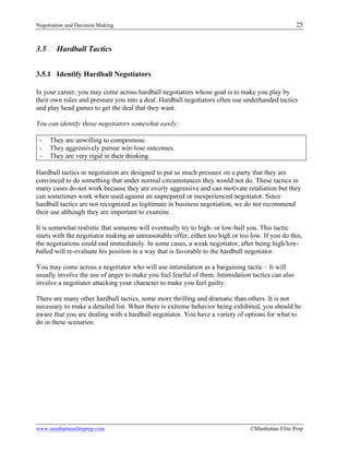 Negotiation and Decision Making 25
www.manhattaneliteprep.com ©Manhattan Elite Prep
3.5 Hardball Tactics
3.5.1 Identify Hardball Negotiators
In your career, you may come across hardball negotiators whose goal is to make you play by
their own rules and pressure you into a deal. Hardball negotiators often use underhanded tactics
and play head games to get the deal that they want.
You can identify those negotiators somewhat easily:
- They are unwilling to compromise.
- They aggressively pursue win-lose outcomes.
- They are very rigid in their thinking.
Hardball tactics in negotiation are designed to put so much pressure on a party that they are
convinced to do something that under normal circumstances they would not do. These tactics in
many cases do not work because they are overly aggressive and can motivate retaliation but they
can sometimes work when used against an unprepared or inexperienced negotiator. Since
hardball tactics are not recognized as legitimate in business negotiation, we do not recommend
their use although they are important to examine.
It is somewhat realistic that someone will eventually try to high- or low-ball you. This tactic
starts with the negotiator making an unreasonable offer, either too high or too low. If you do this,
the negotiations could end immediately. In some cases, a weak negotiator, after being high/low-
balled will re-evaluate his position in a way that is favorable to the hardball negotiator.
You may come across a negotiator who will use intimidation as a bargaining tactic – It will
usually involve the use of anger to make you feel fearful of them. Intimidation tactics can also
involve a negotiator attacking your character to make you feel guilty.
There are many other hardball tactics, some more thrilling and dramatic than others. It is not
necessary to make a detailed list. When there is extreme behavior being exhibited, you should be
aware that you are dealing with a hardball negotiator. You have a variety of options for what to
do in these scenarios:
 