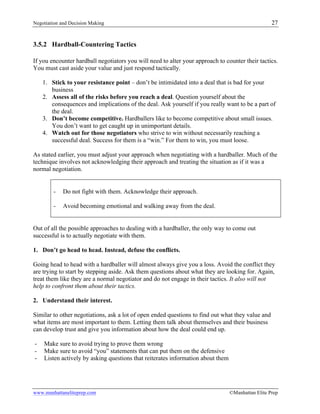 Negotiation and Decision Making 27
www.manhattaneliteprep.com ©Manhattan Elite Prep
3.5.2 Hardball-Countering Tactics
If you encounter hardball negotiators you will need to alter your approach to counter their tactics.
You must cast aside your value and just respond tactically.
1. Stick to your resistance point – don’t be intimidated into a deal that is bad for your
business
2. Assess all of the risks before you reach a deal. Question yourself about the
consequences and implications of the deal. Ask yourself if you really want to be a part of
the deal.
3. Don’t become competitive. Hardballers like to become competitive about small issues.
You don’t want to get caught up in unimportant details.
4. Watch out for those negotiators who strive to win without necessarily reaching a
successful deal. Success for them is a “win.” For them to win, you must loose.
As stated earlier, you must adjust your approach when negotiating with a hardballer. Much of the
technique involves not acknowledging their approach and treating the situation as if it was a
normal negotiation.
- Do not fight with them. Acknowledge their approach.
- Avoid becoming emotional and walking away from the deal.
Out of all the possible approaches to dealing with a hardballer, the only way to come out
successful is to actually negotiate with them.
1. Don’t go head to head. Instead, defuse the conflicts.
Going head to head with a hardballer will almost always give you a loss. Avoid the conflict they
are trying to start by stepping aside. Ask them questions about what they are looking for. Again,
treat them like they are a normal negotiator and do not engage in their tactics. It also will not
help to confront them about their tactics.
2. Understand their interest.
Similar to other negotiations, ask a lot of open ended questions to find out what they value and
what items are most important to them. Letting them talk about themselves and their business
can develop trust and give you information about how the deal could end up.
- Make sure to avoid trying to prove them wrong
- Make sure to avoid “you” statements that can put them on the defensive
- Listen actively by asking questions that reiterates information about them
 