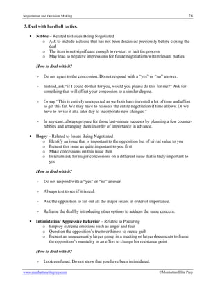 Negotiation and Decision Making 28
www.manhattaneliteprep.com ©Manhattan Elite Prep
3. Deal with hardball tactics.
§ Nibble – Related to Issues Being Negotiated
o Ask to include a clause that has not been discussed previously before closing the
deal
o The item is not significant enough to re-start or halt the process
o May lead to negative impressions for future negotiations with relevant parties
How to deal with it?
- Do not agree to the concession. Do not respond with a “yes” or “no” answer.
- Instead, ask “if I could do that for you, would you please do this for me?” Ask for
something that will offset your concession to a similar degree.
- Or say “This is entirely unexpected as we both have invested a lot of time and effort
to get this far. We may have to reassess the entire negotiation if time allows. Or we
have to revise it at a later day to incorporate new changes.”
- In any case, always prepare for those last-minute requests by planning a few counter-
nibbles and arranging them in order of importance in advance.
§ Bogey – Related to Issues Being Negotiated
o Identify an issue that is important to the opposition but of trivial value to you
o Present this issue as quite important to you first
o Make concessions on this issue then
o In return ask for major concessions on a different issue that is truly important to
you
How to deal with it?
- Do not respond with a “yes” or “no” answer.
- Always test to see if it is real.
- Ask the opposition to list out all the major issues in order of importance.
- Reframe the deal by introducing other options to address the same concern.
§ Intimidation/ Aggressive Behavior – Related to Posturing
o Employ extreme emotions such as anger and fear
o Question the opposition’s trustworthiness to create guilt
o Present an unnecessarily larger group in a meeting or larger documents to frame
the opposition’s mentality in an effort to change his resistance point
How to deal with it?
- Look confused. Do not show that you have been intimidated.
 