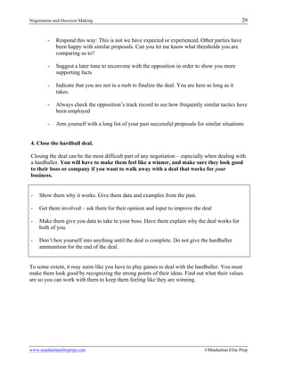Negotiation and Decision Making 29
www.manhattaneliteprep.com ©Manhattan Elite Prep
- Respond this way: This is not we have expected or experienced. Other parties have
been happy with similar proposals. Can you let me know what thresholds you are
comparing us to?
- Suggest a later time to reconvene with the opposition in order to show you more
supporting facts
- Indicate that you are not in a rush to finalize the deal. You are here as long as it
takes.
- Always check the opposition’s track record to see how frequently similar tactics have
been employed
- Arm yourself with a long list of your past successful proposals for similar situations
4. Close the hardball deal.
Closing the deal can be the most difficult part of any negotiation – especially when dealing with
a hardballer. You will have to make them feel like a winner, and make sure they look good
to their boss or company if you want to walk away with a deal that works for your
business.
- Show them why it works. Give them data and examples from the past.
- Get them involved – ask them for their opinion and input to improve the deal
- Make them give you data to take to your boss. Have them explain why the deal works for
both of you.
- Don’t box yourself into anything until the deal is complete. Do not give the hardballer
ammunition for the end of the deal.
To some extent, it may seem like you have to play games to deal with the hardballer. You must
make them look good by recognizing the strong points of their ideas. Find out what their values
are so you can work with them to keep them feeling like they are winning.
 