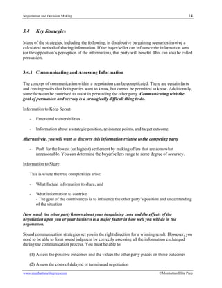 Negotiation and Decision Making 14
www.manhattaneliteprep.com ©Manhattan Elite Prep
3.4 Key Strategies
Many of the strategies, including the following, in distributive bargaining scenarios involve a
calculated method of sharing information. If the buyer/seller can influence the information sent
(or the opposition’s perception of the information), that party will benefit. This can also be called
persuasion.
3.4.1 Communicating and Assessing Information
The concept of communication within a negotiation can be complicated. There are certain facts
and contingencies that both parties want to know, but cannot be permitted to know. Additionally,
some facts can be contrived to assist in persuading the other party. Communicating with the
goal of persuasion and secrecy is a strategically difficult thing to do.
Information to Keep Secret
- Emotional vulnerabilities
- Information about a strategic position, resistance points, and target outcome.
Alternatively, you will want to discover this information relative to the competing party
- Push for the lowest (or highest) settlement by making offers that are somewhat
unreasonable. You can determine the buyer/sellers range to some degree of accuracy.
Information to Share
This is where the true complexities arise:
- What factual information to share, and
- What information to contrive
- The goal of the contrivances is to influence the other party’s position and understanding
of the situation
How much the other party knows about your bargaining zone and the effects of the
negotiation upon you or your business is a major factor in how well you will do in the
negotiation.
Sound communication strategies set you in the right direction for a winning result. However, you
need to be able to form sound judgment by correctly assessing all the information exchanged
during the communication process. You must be able to:
(1) Assess the possible outcomes and the values the other party places on those outcomes
(2) Assess the costs of delayed or terminated negotiation
 