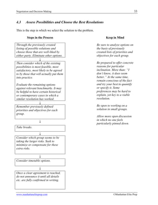 Negotiation and Decision Making 33
www.manhattaneliteprep.com ©Manhattan Elite Prep
4.3 Assess Possibilities and Choose the Best Resolutions
This is the step in which we select the solution to the problem.
Steps in the Process Keep in Mind
Through the previously created
listing of possible solutions and
choose those that are well-liked by
either party. Eliminate other options.
Be sure to analyze options on
the basis of previously
created lists of priorities and
objectives for each group.
Be prepared to offer concrete
reasons for particular
inclination. More than: “I
don’t know, it does seem
better.” At the same time,
remain conscious of the fact
and try your best to quantify
or specify it. Some
preferences may be hard to
explain, yet key to a viable
resolution.
Be open to working on a
solution in small groups.
Allow more open discussion
in which no one feels
particularly pinned down.
↓
Then consider which of the existing
possibilities is most feasible, most
satisfactory, most likely to be agreed
to by those that will actually put them
into practice.
Evaluate the remaining options
against relevant benchmarks. It may
be helpful to have certain historical
or contemporary cases in which a
similar resolution has worked.
↓
Remember previously defined
priorities and objectives for each
group.
↓
Take breaks.
↓
Consider which group seems to be
taking the larger risks. Seek to
minimize or compensate for these
extra risks.
↓
Consider timetable options.
↓
Once a clear agreement is reached,
do not announce it until all details
etc. are fully confirmed in writing.
 