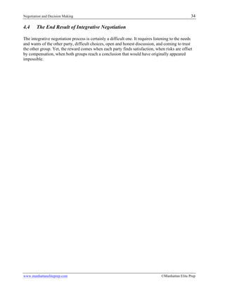 Negotiation and Decision Making 34
www.manhattaneliteprep.com ©Manhattan Elite Prep
4.4 The End Result of Integrative Negotiation
The integrative negotiation process is certainly a difficult one. It requires listening to the needs
and wants of the other party, difficult choices, open and honest discussion, and coming to trust
the other group. Yet, the reward comes when each party finds satisfaction, when risks are offset
by compensation, when both groups reach a conclusion that would have originally appeared
impossible.
 