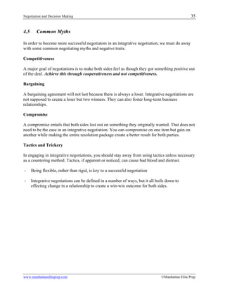 Negotiation and Decision Making 35
www.manhattaneliteprep.com ©Manhattan Elite Prep
4.5 Common Myths
In order to become more successful negotiators in an integrative negotiation, we must do away
with some common negotiating myths and negative traits.
Competitiveness
A major goal of negotiations is to make both sides feel as though they got something positive out
of the deal. Achieve this through cooperativeness and not competitiveness.
Bargaining
A bargaining agreement will not last because there is always a loser. Integrative negotiations are
not supposed to create a loser but two winners. They can also foster long-term business
relationships.
Compromise
A compromise entails that both sides lost out on something they originally wanted. That does not
need to be the case in an integrative negotiation. You can compromise on one item but gain on
another while making the entire resolution package create a better result for both parties.
Tactics and Trickery
In engaging in integrative negotiations, you should stay away from using tactics unless necessary
as a countering method. Tactics, if apparent or noticed, can cause bad blood and distrust.
- Being flexible, rather than rigid, is key to a successful negotiation
- Integrative negotiations can be defined in a number of ways, but it all boils down to
effecting change in a relationship to create a win-win outcome for both sides.
 