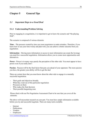 Negotiation and Decision Making 36
www.manhattaneliteprep.com ©Manhattan Elite Prep
Chapter 5 General Tips
5.1 Important Steps to a Good Deal
5.1.1 Understanding/Problem Solving
Prior to engaging in a negotiation, it is important to get to know the scenario and “the playing
field”.
The scenario is composed of various elements
Time – The pressure created by time can cause negotiators to make mistakes. Therefore, if you
know how to use your time wisely and plan well, you can achieve a better outcome from you
negotiation.
Information – Having more information or access to more information can create the leverage
you need for a successful negotiation. Information allows you to create more opportunities and
alternatives.
Power - Power is in many ways purely the perception of the other side. You must appear to have
power even if you really don’t
Passion - Passion will be the final factor that puts you ahead of your opponent. The more passion
you have, the greater your ability will be to get the deal
There are certain facts that you must know about the other side to engage in a mutually
successful negotiation.
- Their goals and objectives broadly
- What they want out of this particular negotiation
- Pressures on them
- Who makes the final decision
- Their possible bargaining zone
Please check with our Pre-Negotiation Assessment Chart to be sure that you cover all the
elements.
The above will necessitate research on your part. You must have ample information available
before you try and successful negotiate. There are many tools available.
- Internet
- Publications
- Vendors
- Employees
 