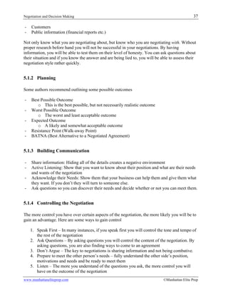 Negotiation and Decision Making 37
www.manhattaneliteprep.com ©Manhattan Elite Prep
- Customers
- Public information (financial reports etc.)
Not only know what you are negotiating about, but know who you are negotiating with. Without
proper research before hand you will not be successful in your negotiations. By having
information, you will be able to test them on their level of honesty. You can ask questions about
their situation and if you know the answer and are being lied to, you will be able to assess their
negotiation style rather quickly.
5.1.2 Planning
Some authors recommend outlining some possible outcomes
- Best Possible Outcome
o This is the best possible, but not necessarily realistic outcome
- Worst Possible Outcome
o The worst and least acceptable outcome
- Expected Outcome
o A likely and somewhat acceptable outcome
- Resistance Point (Walk-away Point)
- BATNA (Best Alternative to a Negotiated Agreement)
5.1.3 Building Communication
- Share information: Hiding all of the details creates a negative environment
- Active Listening: Show that you want to know about their position and what are their needs
and wants of the negotiation
- Acknowledge their Needs: Show them that your business can help them and give them what
they want. If you don’t they will turn to someone else.
- Ask questions so you can discover their needs and decide whether or not you can meet them.
5.1.4 Controlling the Negotiation
The more control you have over certain aspects of the negotiation, the more likely you will be to
gain an advantage. Here are some ways to gain control
1. Speak First – In many instances, if you speak first you will control the tone and tempo of
the rest of the negotiation
2. Ask Questions – By asking questions you will control the content of the negotiation. By
asking questions, you are also finding ways to come to an agreement
3. Don’t Argue – The key to negotiations is sharing information and not being combative.
4. Prepare to meet the other person’s needs – fully understand the other side’s position,
motivations and needs and be ready to meet them
5. Listen – The more you understand of the questions you ask, the more control you will
have on the outcome of the negotiation
 