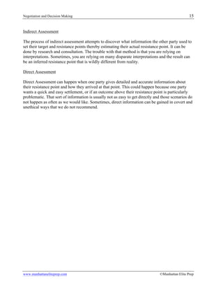 Negotiation and Decision Making 15
www.manhattaneliteprep.com ©Manhattan Elite Prep
Indirect Assessment
The process of indirect assessment attempts to discover what information the other party used to
set their target and resistance points thereby estimating their actual resistance point. It can be
done by research and consultation. The trouble with that method is that you are relying on
interpretations. Sometimes, you are relying on many disparate interpretations and the result can
be an inferred resistance point that is wildly different from reality.
Direct Assessment
Direct Assessment can happen when one party gives detailed and accurate information about
their resistance point and how they arrived at that point. This could happen because one party
wants a quick and easy settlement, or if an outcome above their resistance point is particularly
problematic. That sort of information is usually not as easy to get directly and those scenarios do
not happen as often as we would like. Sometimes, direct information can be gained in covert and
unethical ways that we do not recommend.
 