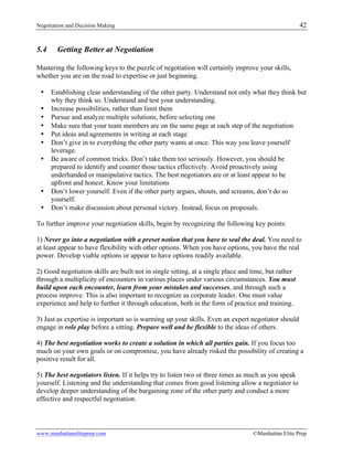 Negotiation and Decision Making 42
www.manhattaneliteprep.com ©Manhattan Elite Prep
5.4 Getting Better at Negotiation
Mastering the following keys to the puzzle of negotiation will certainly improve your skills,
whether you are on the road to expertise or just beginning.
• Establishing clear understanding of the other party. Understand not only what they think but
why they think so. Understand and test your understanding.
• Increase possibilities, rather than limit them
• Pursue and analyze multiple solutions, before selecting one
• Make sure that your team members are on the same page at each step of the negotiation
• Put ideas and agreements in writing at each stage
• Don’t give in to everything the other party wants at once. This way you leave yourself
leverage.
• Be aware of common tricks. Don’t take them too seriously. However, you should be
prepared to identify and counter those tactics effectively. Avoid proactively using
underhanded or manipulative tactics. The best negotiators are or at least appear to be
upfront and honest. Know your limitations
• Don’t lower yourself. Even if the other party argues, shouts, and screams, don’t do so
yourself.
• Don’t make discussion about personal victory. Instead, focus on proposals.
To further improve your negotiation skills, begin by recognizing the following key points:
1) Never go into a negotiation with a preset notion that you have to seal the deal. You need to
at least appear to have flexibility with other options. When you have options, you have the real
power. Develop viable options or appear to have options readily available.
2) Good negotiation skills are built not in single sitting, at a single place and time, but rather
through a multiplicity of encounters in various places under various circumstances. You must
build upon each encounter, learn from your mistakes and successes, and through such a
process improve. This is also important to recognize as corporate leader. One must value
experience and help to further it through education, both in the form of practice and training.
3) Just as expertise is important so is warming up your skills. Even an expert negotiator should
engage in role play before a sitting. Prepare well and be flexible to the ideas of others.
4) The best negotiation works to create a solution in which all parties gain. If you focus too
much on your own goals or on compromise, you have already risked the possibility of creating a
positive result for all.
5) The best negotiators listen. If it helps try to listen two or three times as much as you speak
yourself. Listening and the understanding that comes from good listening allow a negotiator to
develop deeper understanding of the bargaining zone of the other party and conduct a more
effective and respectful negotiation.
 