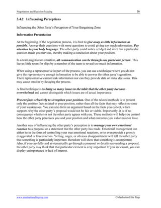 Negotiation and Decision Making 16
www.manhattaneliteprep.com ©Manhattan Elite Prep
3.4.2 Influencing Perceptions
Influencing the Other Party’s Perception of Your Bargaining Zone
Information Presentation
At the beginning of the negotiation process, it is best to give away as little information as
possible. Answer their questions with more questions to avoid giving too much information. Pay
attention to your body language. The other party could notice a fidget and infer that a particular
question made you nervous, thereby making a conclusion about your position.
In a team negotiation situation, all communication can be through one particular person. This
leaves little room for slips by a member of the team to reveal too much information.
When using a representative in part of the process, you can use a technique where you do not
give the representative enough information to be able to answer the other party’s questions.
There representative cannot leak information nor can they provide data or make decisions. This
may cause tension by delaying the process.
A final technique is to bring so many issues to the table that the other party becomes
overwhelmed and cannot distinguish which issues are of actual importance.
Present facts selectively to strengthen your position. One of the related methods is to present
only the positive facts related to your position, rather than all the facts that may reflect on some
of your weaknesses. You can also form an argument based on the facts you collect, which
supports why the other party’s proposal would not be fair or viable. Importantly, it is of no
consequence whether or not the other party agrees with you. These methods will help you control
how the other party perceives you and your position and what outcomes you value most or least.
Another way of influencing the other party’s perception is to manage your own emotional
reaction to a proposal or a statement that the other party has made. Emotional management can
either be in the form of controlling your true emotional reactions, or to even provide a grossly
exaggerated or fake reaction. Yelling, anger, or obvious disappointment will tell the other party
that something is particularly important. Boredom will show that something is unimportant.
Also, if you carefully and systematically go through a proposal or details surrounding a proposal,
the other party may think that that particular element is very important. If you are casual, you can
display unimportance or lack of interest.
 