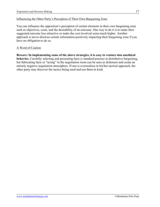Negotiation and Decision Making 17
www.manhattaneliteprep.com ©Manhattan Elite Prep
Influencing the Other Party’s Perception of Their Own Bargaining Zone
You can influence the opposition’s perception of certain elements in their own bargaining zone
such as objectives, costs, and the desirability of an outcome. One way to do it is to make their
suggested outcome less attractive or make the cost involved seem much higher. Another
approach is not to disclose certain information positively impacting their bargaining zone if you
have no obligation to do so.
A Word of Caution
Beware: In implementing some of the above strategies, it is easy to venture into unethical
behavior. Carefully selecting and presenting facts is standard practice in distributive bargaining,
but fabricating facts or “acting” in the negotiation room can be seen as dishonest and create an
entirely negative negotiation atmosphere. If one is overzealous in his/her tactical approach, the
other party may discover the tactics being used and use them in kind.
 
