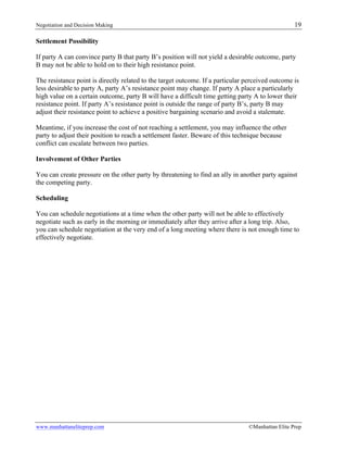 Negotiation and Decision Making 19
www.manhattaneliteprep.com ©Manhattan Elite Prep
Settlement Possibility
If party A can convince party B that party B’s position will not yield a desirable outcome, party
B may not be able to hold on to their high resistance point.
The resistance point is directly related to the target outcome. If a particular perceived outcome is
less desirable to party A, party A’s resistance point may change. If party A place a particularly
high value on a certain outcome, party B will have a difficult time getting party A to lower their
resistance point. If party A’s resistance point is outside the range of party B’s, party B may
adjust their resistance point to achieve a positive bargaining scenario and avoid a stalemate.
Meantime, if you increase the cost of not reaching a settlement, you may influence the other
party to adjust their position to reach a settlement faster. Beware of this technique because
conflict can escalate between two parties.
Involvement of Other Parties
You can create pressure on the other party by threatening to find an ally in another party against
the competing party.
Scheduling
You can schedule negotiations at a time when the other party will not be able to effectively
negotiate such as early in the morning or immediately after they arrive after a long trip. Also,
you can schedule negotiation at the very end of a long meeting where there is not enough time to
effectively negotiate.
 