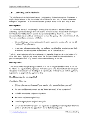 Negotiation and Decision Making 20
www.manhattaneliteprep.com ©Manhattan Elite Prep
3.4.4 Controlling Relative Positions
The initial position the bargainer takes may change or stay the same throughout the process. It
might change because of new information released from the other party or observations made
throughout the process. The dynamic nature of a “position” holds for the other party as well.
Opening Offer
The constraints that exist concerning the opening offer are similar to the ones that exist
concerning tactical and strategic decisions that we discussed earlier. Those include how high or
low the offer should be and how close to the resistance point they should be. As more
information becomes available, it will be easier to make the opening offer without too much risk.
There are pros and cons associated with both.
- It is possible to get a better settlement with a very aggressive opening offer but you risk
“putting off” the other party.
- If you make a less aggressive offer, you are being careful and the negotiations are likely
to continue, but your eventual settlement may not be very satisfactory.
Typically, a good opening offer is one that provides room for the party who is making the offer.
If the offer is very high and you are the seller, you likely will not settle at that number but it
provides an upward limit. Any number under that number may be reached.
Opening Stance
Your stance can be thought of as your attitude. You can be congenial and moderate, or you can
be extreme and argumentative, fighting at every chance you have. You must consider how your
stance may be countered when deciding on it. Typically, the best way to deal with an aggressive
negotiator is to reciprocate the aggressive style
Should you make the opening offer?
Consider the following:
§ Will the other party walk away if your opening offer is not what they expected?
§ Are you confident that you can “anchor” (set a benchmark in) the negotiation?
§ Is market information easy to collect or not?
§ Are issues easy to value precisely?
§ Is the other party better prepared than you?
§ Did you develop all the evidence and arguments to support your opening offer? The main
goal is to get closer to the opposition’s end of the bargaining zone.
 
