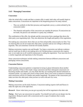 Negotiation and Decision Making 21
www.manhattaneliteprep.com ©Manhattan Elite Prep
3.4.5 Managing Concessions
Concessions
After the initial offer is made and then a counter offer is made, both sides will usually begin to
make concessions. Concessions are important to the bargaining process for many reasons.
- They are symbolic in that their presence and magnitude convey a certain attitude by the
concession maker
- The character and quality of the concession can expedite the process. If concessions are
not made, the process can stalemate or a party may withdraw
The combination of the offer, the attitude and the concessions form a package that shows the
other party your negotiating style. They also determine the length and quality of the negotiation.
Not making any concessions shows that you are firm and possibly unnecessarily too firm. You
are showing that you do not respect the other party’s position and are not willing to effectively
negotiate. This can sometimes work but will usually backfire.
Making concessions requires care and thought. Too large a concession can indicate weakness
and too small may be akin to not making one at all. Reciprocating a concession also requires
care: to not make one at all would be tantamount to ending the negotiation. Your must also be of
a similar magnitude and importance to the first party.
Some concession techniques include making connections between different concessions and
packaging various concessions.
Concession Patterns
Understanding concession patterns is important in trying to glean information about another
party’s position. If they at first made a large concession and their subsequent concessions are
becoming smaller and smaller, you may think that they are reaching their desired settlement or
resistance points. As a party gets closer to those points, there is less room to maneuver meaning
each concession will be of a smaller and smaller magnitude. The pattern of the concessions you
make can show the other party what you have to work with and vice versa.
Making Concessions
Making concessions can be tricky business. Concession making requires skill and finesse to
make the right ones at the right times.
Research – Know what items you can give up easily but will be important to the other side.
Timing – Don’t give up concessions too quickly. You should wait until you are deeper into the
negotiation. Being too quick with a concession can be a sign of weakness that is easily
exploitable.
 