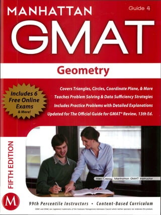MANHATTAN
GM/
Guide 4
Geometry
Alex Cappy. Manhattan GMAT Instructor
u
I )
99th Percentile Instructors • Content-Based Curriculum
Includes 6
► Free Online -4
Exams J
& More! ~
~
Covers Triangles, Circles, Coordinate Plane, & More
Teaches Problem Solving & Data SufficiencyStrategies
Includes Practice Problems with Detailed Explanations
Updated for The Official Guide for GMAT®Review, 13th Ed.
GMAT and GMAC are registered trademarks of the Graduate Management Admission Council which neither sponsors nor endorses this product.
 