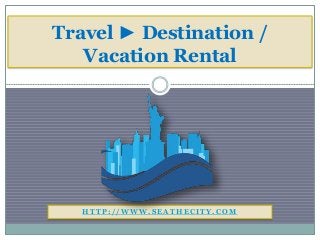 H T T P : / / W W W . S E A T H E C I T Y . C O M
Travel ► Destination /
Vacation Rental
 