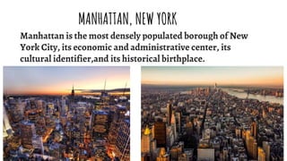 Manhattan is the most densely populated borough of New
York City, its economic and administrative center, its
cultural identifier,and its historical birthplace.
MANHATTAN, NEW YORK
 