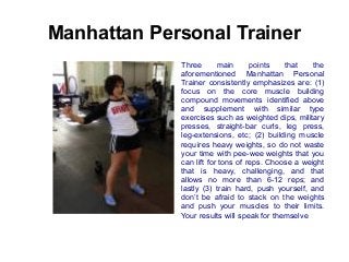 Manhattan Personal Trainer
Three
main
points
that
the
aforementioned Manhattan Personal
Trainer consistently emphasizes are: (1)
focus on the core muscle building
compound movements identified above
and supplement with similar type
exercises such as weighted dips, military
presses, straight-bar curls, leg press,
leg-extensions, etc; (2) building muscle
requires heavy weights, so do not waste
your time with pee-wee weights that you
can lift for tons of reps. Choose a weight
that is heavy, challenging, and that
allows no more than 6-12 reps; and
lastly (3) train hard, push yourself, and
don’t be afraid to stack on the weights
and push your muscles to their limits.
Your results will speak for themselve

 