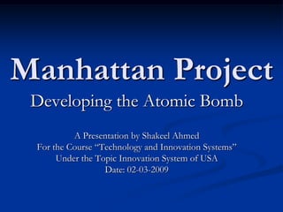 Manhattan Project Developing the Atomic Bomb A Presentation by Shakeel Ahmed For the Course “Technology and Innovation Systems” Under the Topic Innovation System of USA Date: 02-03-2009 