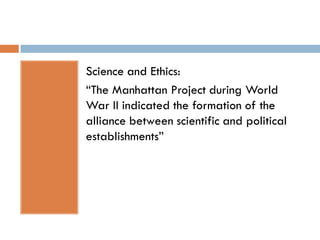Science and Ethics:
“The Manhattan Project during World
War II indicated the formation of the
alliance between scientific and political
establishments”
 