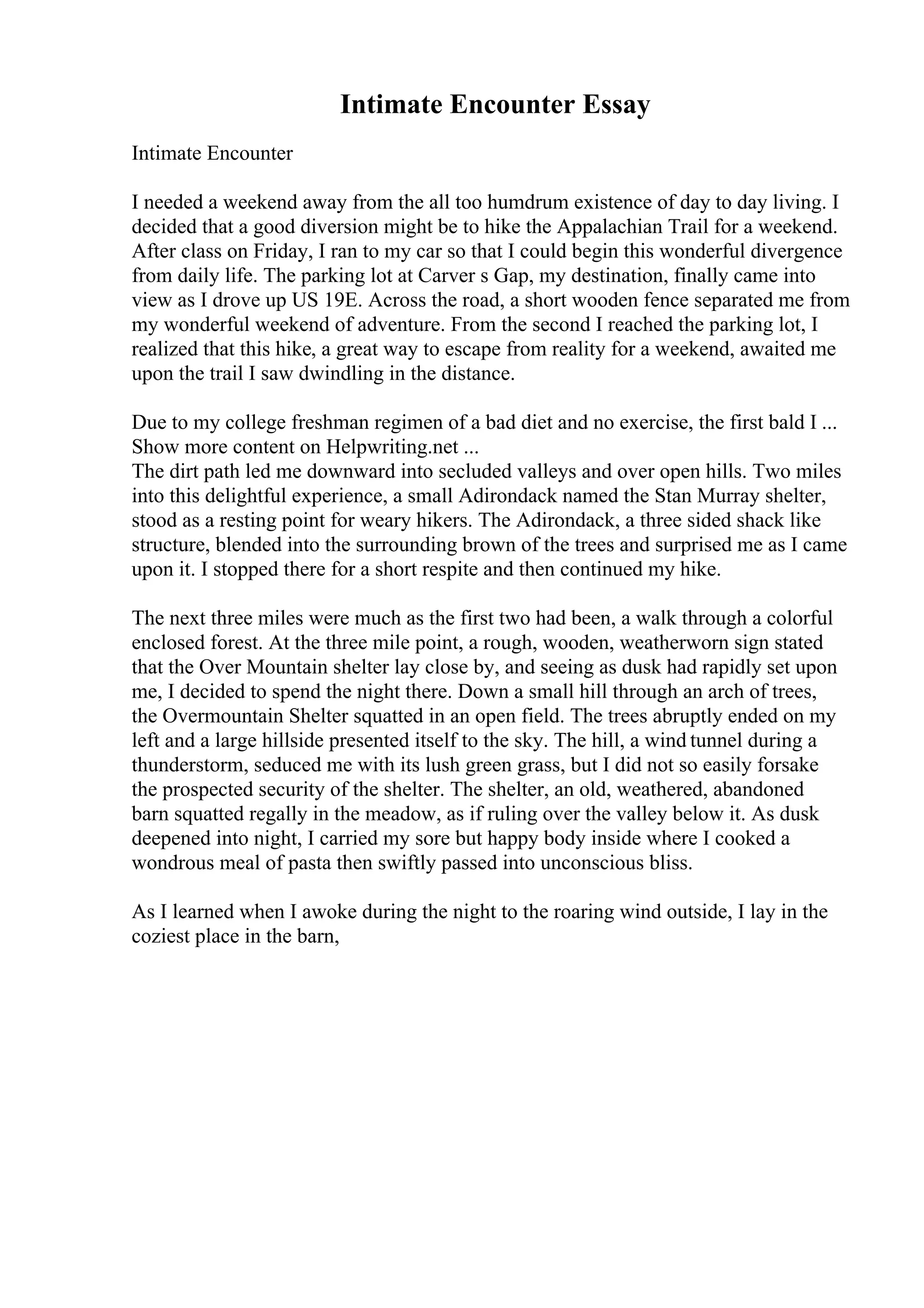 Intimate Encounter Essay
Intimate Encounter
I needed a weekend away from the all too humdrum existence of day to day living. I
decided that a good diversion might be to hike the Appalachian Trail for a weekend.
After class on Friday, I ran to my car so that I could begin this wonderful divergence
from daily life. The parking lot at Carver s Gap, my destination, finally came into
view as I drove up US 19E. Across the road, a short wooden fence separated me from
my wonderful weekend of adventure. From the second I reached the parking lot, I
realized that this hike, a great way to escape from reality for a weekend, awaited me
upon the trail I saw dwindling in the distance.
Due to my college freshman regimen of a bad diet and no exercise, the first bald I ...
Show more content on Helpwriting.net ...
The dirt path led me downward into secluded valleys and over open hills. Two miles
into this delightful experience, a small Adirondack named the Stan Murray shelter,
stood as a resting point for weary hikers. The Adirondack, a three sided shack like
structure, blended into the surrounding brown of the trees and surprised me as I came
upon it. I stopped there for a short respite and then continued my hike.
The next three miles were much as the first two had been, a walk through a colorful
enclosed forest. At the three mile point, a rough, wooden, weatherworn sign stated
that the Over Mountain shelter lay close by, and seeing as dusk had rapidly set upon
me, I decided to spend the night there. Down a small hill through an arch of trees,
the Overmountain Shelter squatted in an open field. The trees abruptly ended on my
left and a large hillside presented itself to the sky. The hill, a wind tunnel during a
thunderstorm, seduced me with its lush green grass, but I did not so easily forsake
the prospected security of the shelter. The shelter, an old, weathered, abandoned
barn squatted regally in the meadow, as if ruling over the valley below it. As dusk
deepened into night, I carried my sore but happy body inside where I cooked a
wondrous meal of pasta then swiftly passed into unconscious bliss.
As I learned when I awoke during the night to the roaring wind outside, I lay in the
coziest place in the barn,
 
