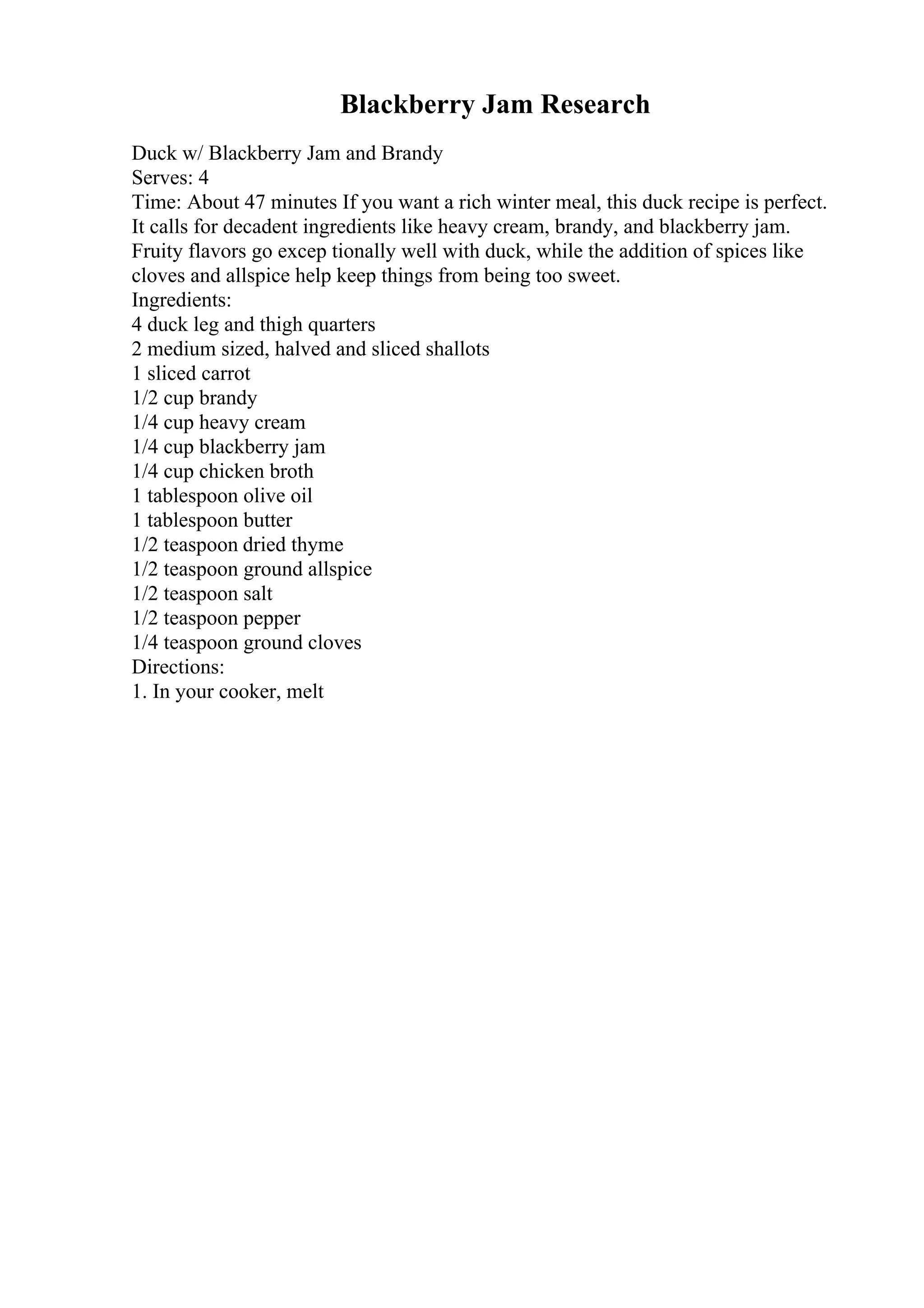 Blackberry Jam Research
Duck w/ Blackberry Jam and Brandy
Serves: 4
Time: About 47 minutes If you want a rich winter meal, this duck recipe is perfect.
It calls for decadent ingredients like heavy cream, brandy, and blackberry jam.
Fruity flavors go excep tionally well with duck, while the addition of spices like
cloves and allspice help keep things from being too sweet.
Ingredients:
4 duck leg and thigh quarters
2 medium sized, halved and sliced shallots
1 sliced carrot
1/2 cup brandy
1/4 cup heavy cream
1/4 cup blackberry jam
1/4 cup chicken broth
1 tablespoon olive oil
1 tablespoon butter
1/2 teaspoon dried thyme
1/2 teaspoon ground allspice
1/2 teaspoon salt
1/2 teaspoon pepper
1/4 teaspoon ground cloves
Directions:
1. In your cooker, melt
 