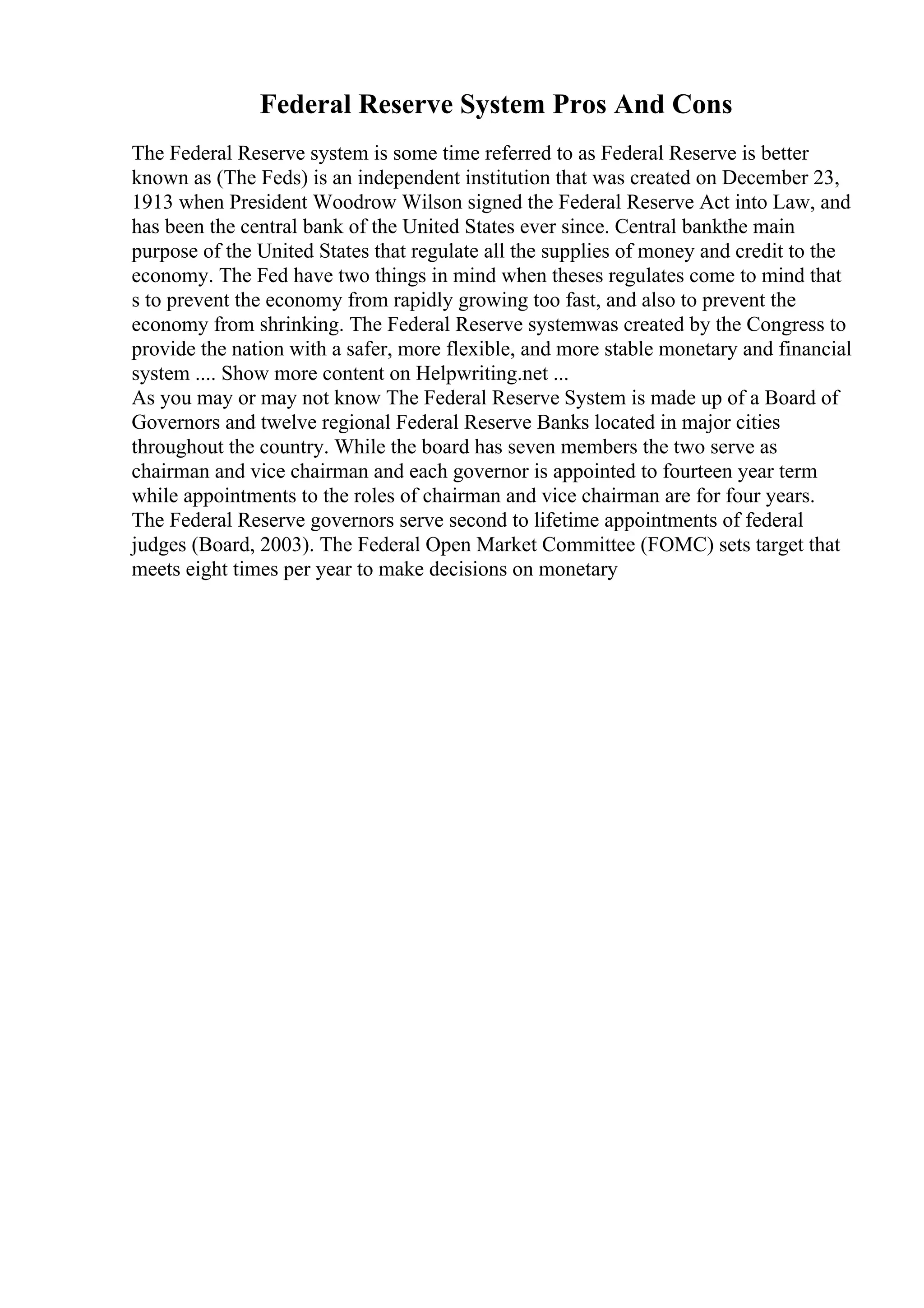 Federal Reserve System Pros And Cons
The Federal Reserve system is some time referred to as Federal Reserve is better
known as (The Feds) is an independent institution that was created on December 23,
1913 when President Woodrow Wilson signed the Federal Reserve Act into Law, and
has been the central bank of the United States ever since. Central bankthe main
purpose of the United States that regulate all the supplies of money and credit to the
economy. The Fed have two things in mind when theses regulates come to mind that
s to prevent the economy from rapidly growing too fast, and also to prevent the
economy from shrinking. The Federal Reserve systemwas created by the Congress to
provide the nation with a safer, more flexible, and more stable monetary and financial
system .... Show more content on Helpwriting.net ...
As you may or may not know The Federal Reserve System is made up of a Board of
Governors and twelve regional Federal Reserve Banks located in major cities
throughout the country. While the board has seven members the two serve as
chairman and vice chairman and each governor is appointed to fourteen year term
while appointments to the roles of chairman and vice chairman are for four years.
The Federal Reserve governors serve second to lifetime appointments of federal
judges (Board, 2003). The Federal Open Market Committee (FOMC) sets target that
meets eight times per year to make decisions on monetary
 