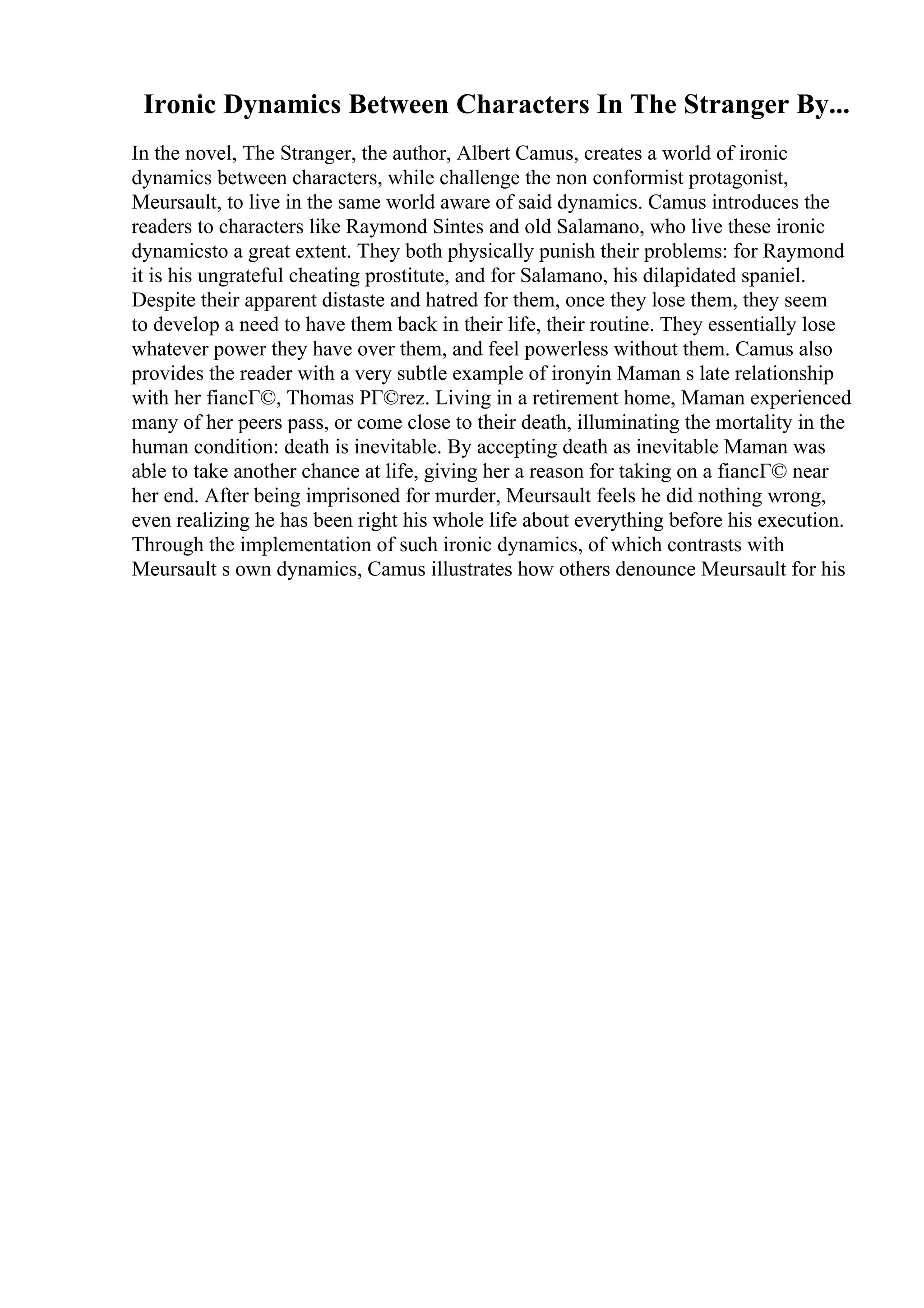 Ironic Dynamics Between Characters In The Stranger By...
In the novel, The Stranger, the author, Albert Camus, creates a world of ironic
dynamics between characters, while challenge the non conformist protagonist,
Meursault, to live in the same world aware of said dynamics. Camus introduces the
readers to characters like Raymond Sintes and old Salamano, who live these ironic
dynamicsto a great extent. They both physically punish their problems: for Raymond
it is his ungrateful cheating prostitute, and for Salamano, his dilapidated spaniel.
Despite their apparent distaste and hatred for them, once they lose them, they seem
to develop a need to have them back in their life, their routine. They essentially lose
whatever power they have over them, and feel powerless without them. Camus also
provides the reader with a very subtle example of ironyin Maman s late relationship
with her fiancГ©, Thomas PГ©rez. Living in a retirement home, Maman experienced
many of her peers pass, or come close to their death, illuminating the mortality in the
human condition: death is inevitable. By accepting death as inevitable Maman was
able to take another chance at life, giving her a reason for taking on a fiancГ© near
her end. After being imprisoned for murder, Meursault feels he did nothing wrong,
even realizing he has been right his whole life about everything before his execution.
Through the implementation of such ironic dynamics, of which contrasts with
Meursault s own dynamics, Camus illustrates how others denounce Meursault for his
 