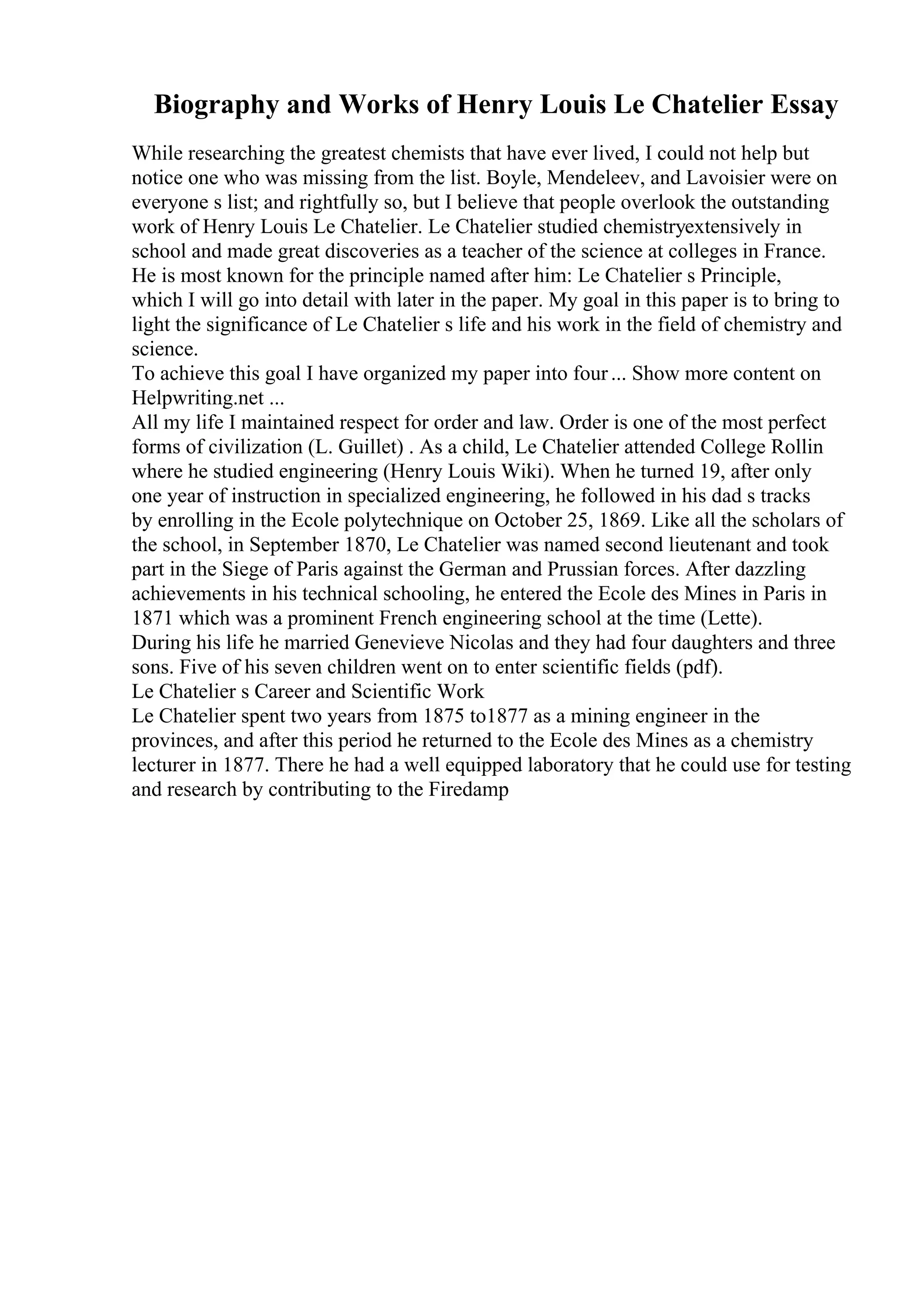 Biography and Works of Henry Louis Le Chatelier Essay
While researching the greatest chemists that have ever lived, I could not help but
notice one who was missing from the list. Boyle, Mendeleev, and Lavoisier were on
everyone s list; and rightfully so, but I believe that people overlook the outstanding
work of Henry Louis Le Chatelier. Le Chatelier studied chemistryextensively in
school and made great discoveries as a teacher of the science at colleges in France.
He is most known for the principle named after him: Le Chatelier s Principle,
which I will go into detail with later in the paper. My goal in this paper is to bring to
light the significance of Le Chatelier s life and his work in the field of chemistry and
science.
To achieve this goal I have organized my paper into four... Show more content on
Helpwriting.net ...
All my life I maintained respect for order and law. Order is one of the most perfect
forms of civilization (L. Guillet) . As a child, Le Chatelier attended College Rollin
where he studied engineering (Henry Louis Wiki). When he turned 19, after only
one year of instruction in specialized engineering, he followed in his dad s tracks
by enrolling in the Ecole polytechnique on October 25, 1869. Like all the scholars of
the school, in September 1870, Le Chatelier was named second lieutenant and took
part in the Siege of Paris against the German and Prussian forces. After dazzling
achievements in his technical schooling, he entered the Ecole des Mines in Paris in
1871 which was a prominent French engineering school at the time (Lette).
During his life he married Genevieve Nicolas and they had four daughters and three
sons. Five of his seven children went on to enter scientific fields (pdf).
Le Chatelier s Career and Scientific Work
Le Chatelier spent two years from 1875 to1877 as a mining engineer in the
provinces, and after this period he returned to the Ecole des Mines as a chemistry
lecturer in 1877. There he had a well equipped laboratory that he could use for testing
and research by contributing to the Firedamp
 