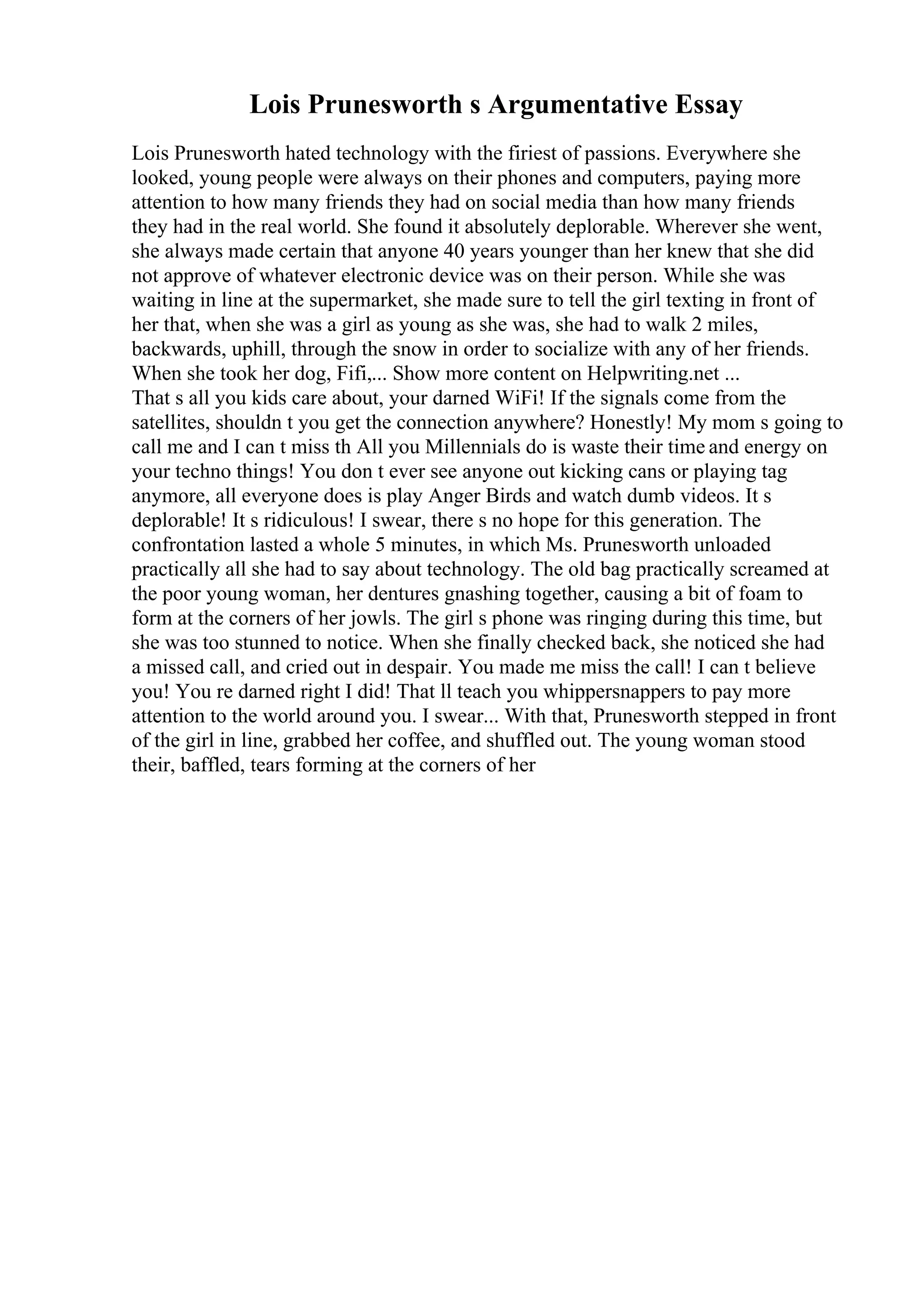 Lois Prunesworth s Argumentative Essay
Lois Prunesworth hated technology with the firiest of passions. Everywhere she
looked, young people were always on their phones and computers, paying more
attention to how many friends they had on social media than how many friends
they had in the real world. She found it absolutely deplorable. Wherever she went,
she always made certain that anyone 40 years younger than her knew that she did
not approve of whatever electronic device was on their person. While she was
waiting in line at the supermarket, she made sure to tell the girl texting in front of
her that, when she was a girl as young as she was, she had to walk 2 miles,
backwards, uphill, through the snow in order to socialize with any of her friends.
When she took her dog, Fifi,... Show more content on Helpwriting.net ...
That s all you kids care about, your darned WiFi! If the signals come from the
satellites, shouldn t you get the connection anywhere? Honestly! My mom s going to
call me and I can t miss th All you Millennials do is waste their time and energy on
your techno things! You don t ever see anyone out kicking cans or playing tag
anymore, all everyone does is play Anger Birds and watch dumb videos. It s
deplorable! It s ridiculous! I swear, there s no hope for this generation. The
confrontation lasted a whole 5 minutes, in which Ms. Prunesworth unloaded
practically all she had to say about technology. The old bag practically screamed at
the poor young woman, her dentures gnashing together, causing a bit of foam to
form at the corners of her jowls. The girl s phone was ringing during this time, but
she was too stunned to notice. When she finally checked back, she noticed she had
a missed call, and cried out in despair. You made me miss the call! I can t believe
you! You re darned right I did! That ll teach you whippersnappers to pay more
attention to the world around you. I swear... With that, Prunesworth stepped in front
of the girl in line, grabbed her coffee, and shuffled out. The young woman stood
their, baffled, tears forming at the corners of her
 