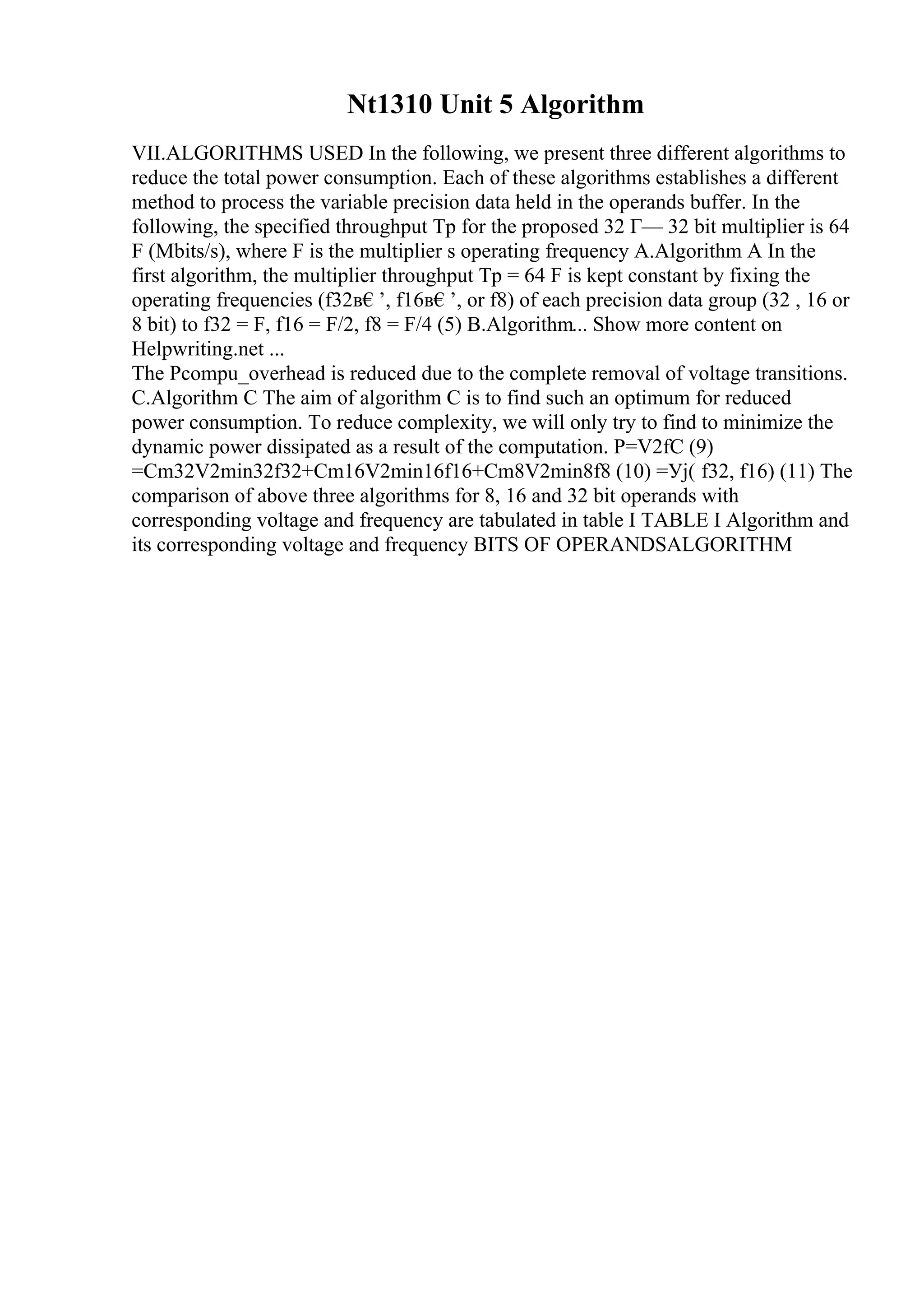 Nt1310 Unit 5 Algorithm
VII.ALGORITHMS USED In the following, we present three different algorithms to
reduce the total power consumption. Each of these algorithms establishes a different
method to process the variable precision data held in the operands buffer. In the
following, the specified throughput Tp for the proposed 32 Г— 32 bit multiplier is 64
F (Mbits/s), where F is the multiplier s operating frequency A.Algorithm A In the
first algorithm, the multiplier throughput Tp = 64 F is kept constant by fixing the
operating frequencies (f32в€’, f16в€’, or f8) of each precision data group (32 , 16 or
8 bit) to f32 = F, f16 = F/2, f8 = F/4 (5) B.Algorithm... Show more content on
Helpwriting.net ...
The Pcompu_overhead is reduced due to the complete removal of voltage transitions.
C.Algorithm C The aim of algorithm C is to find such an optimum for reduced
power consumption. To reduce complexity, we will only try to find to minimize the
dynamic power dissipated as a result of the computation. P=V2fC (9)
=Cm32V2min32f32+Cm16V2min16f16+Cm8V2min8f8 (10) =Уј( f32, f16) (11) The
comparison of above three algorithms for 8, 16 and 32 bit operands with
corresponding voltage and frequency are tabulated in table I TABLE I Algorithm and
its corresponding voltage and frequency BITS OF OPERANDSALGORITHM
 