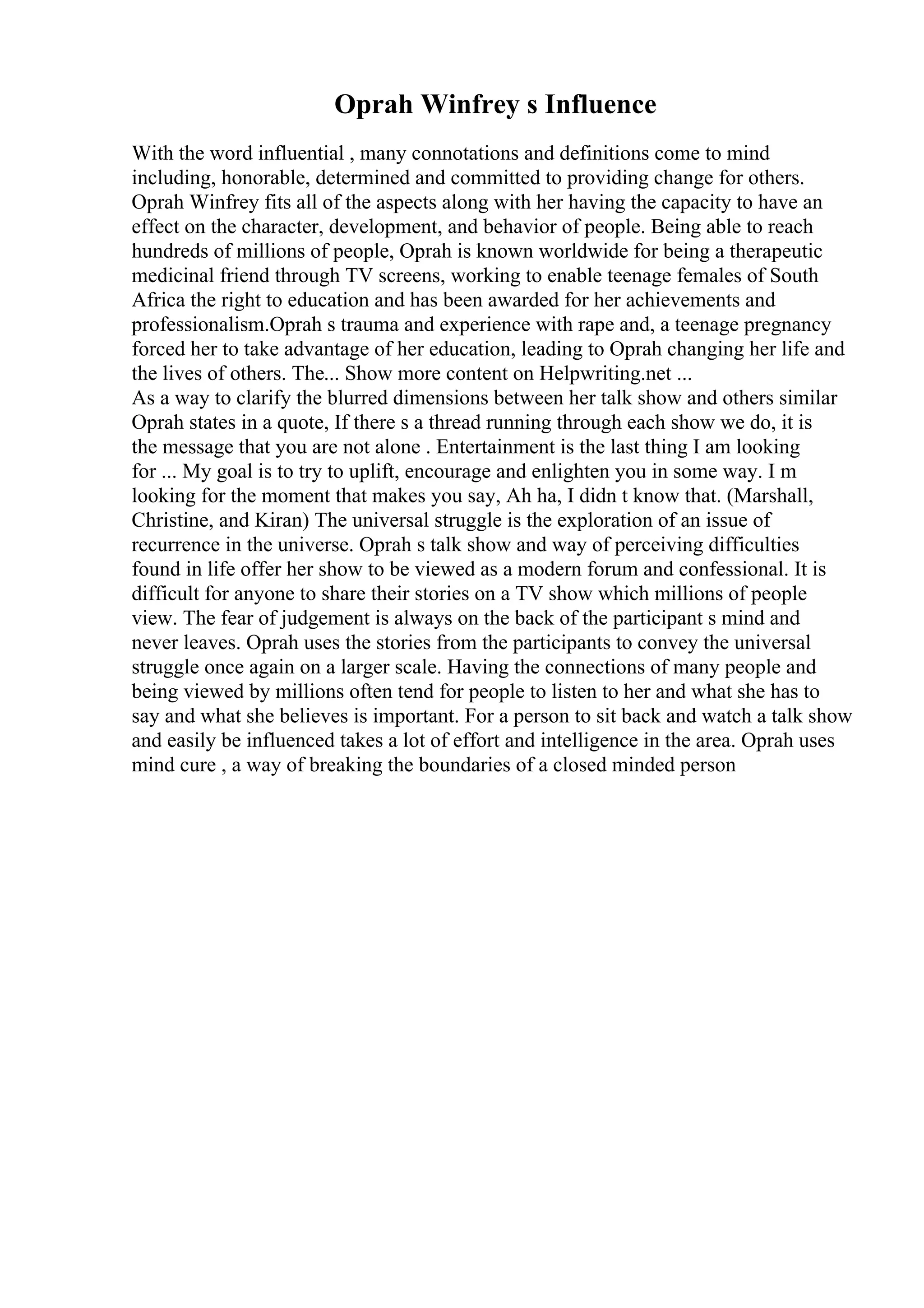 Oprah Winfrey s Influence
With the word influential , many connotations and definitions come to mind
including, honorable, determined and committed to providing change for others.
Oprah Winfrey fits all of the aspects along with her having the capacity to have an
effect on the character, development, and behavior of people. Being able to reach
hundreds of millions of people, Oprah is known worldwide for being a therapeutic
medicinal friend through TV screens, working to enable teenage females of South
Africa the right to education and has been awarded for her achievements and
professionalism.Oprah s trauma and experience with rape and, a teenage pregnancy
forced her to take advantage of her education, leading to Oprah changing her life and
the lives of others. The... Show more content on Helpwriting.net ...
As a way to clarify the blurred dimensions between her talk show and others similar
Oprah states in a quote, If there s a thread running through each show we do, it is
the message that you are not alone . Entertainment is the last thing I am looking
for ... My goal is to try to uplift, encourage and enlighten you in some way. I m
looking for the moment that makes you say, Ah ha, I didn t know that. (Marshall,
Christine, and Kiran) The universal struggle is the exploration of an issue of
recurrence in the universe. Oprah s talk show and way of perceiving difficulties
found in life offer her show to be viewed as a modern forum and confessional. It is
difficult for anyone to share their stories on a TV show which millions of people
view. The fear of judgement is always on the back of the participant s mind and
never leaves. Oprah uses the stories from the participants to convey the universal
struggle once again on a larger scale. Having the connections of many people and
being viewed by millions often tend for people to listen to her and what she has to
say and what she believes is important. For a person to sit back and watch a talk show
and easily be influenced takes a lot of effort and intelligence in the area. Oprah uses
mind cure , a way of breaking the boundaries of a closed minded person
 