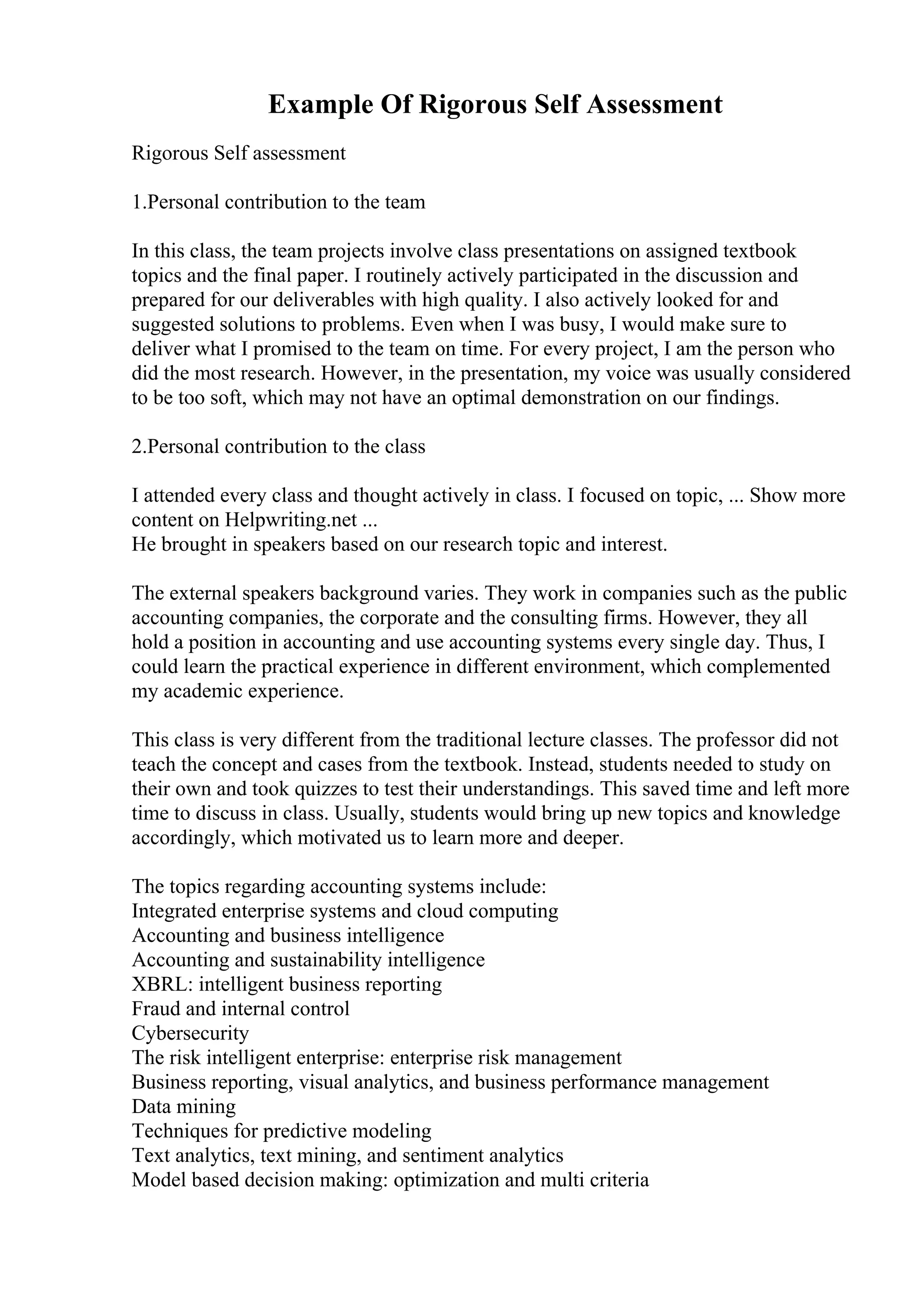 Example Of Rigorous Self Assessment
Rigorous Self assessment
1.Personal contribution to the team
In this class, the team projects involve class presentations on assigned textbook
topics and the final paper. I routinely actively participated in the discussion and
prepared for our deliverables with high quality. I also actively looked for and
suggested solutions to problems. Even when I was busy, I would make sure to
deliver what I promised to the team on time. For every project, I am the person who
did the most research. However, in the presentation, my voice was usually considered
to be too soft, which may not have an optimal demonstration on our findings.
2.Personal contribution to the class
I attended every class and thought actively in class. I focused on topic, ... Show more
content on Helpwriting.net ...
He brought in speakers based on our research topic and interest.
The external speakers background varies. They work in companies such as the public
accounting companies, the corporate and the consulting firms. However, they all
hold a position in accounting and use accounting systems every single day. Thus, I
could learn the practical experience in different environment, which complemented
my academic experience.
This class is very different from the traditional lecture classes. The professor did not
teach the concept and cases from the textbook. Instead, students needed to study on
their own and took quizzes to test their understandings. This saved time and left more
time to discuss in class. Usually, students would bring up new topics and knowledge
accordingly, which motivated us to learn more and deeper.
The topics regarding accounting systems include:
Integrated enterprise systems and cloud computing
Accounting and business intelligence
Accounting and sustainability intelligence
XBRL: intelligent business reporting
Fraud and internal control
Cybersecurity
The risk intelligent enterprise: enterprise risk management
Business reporting, visual analytics, and business performance management
Data mining
Techniques for predictive modeling
Text analytics, text mining, and sentiment analytics
Model based decision making: optimization and multi criteria
 