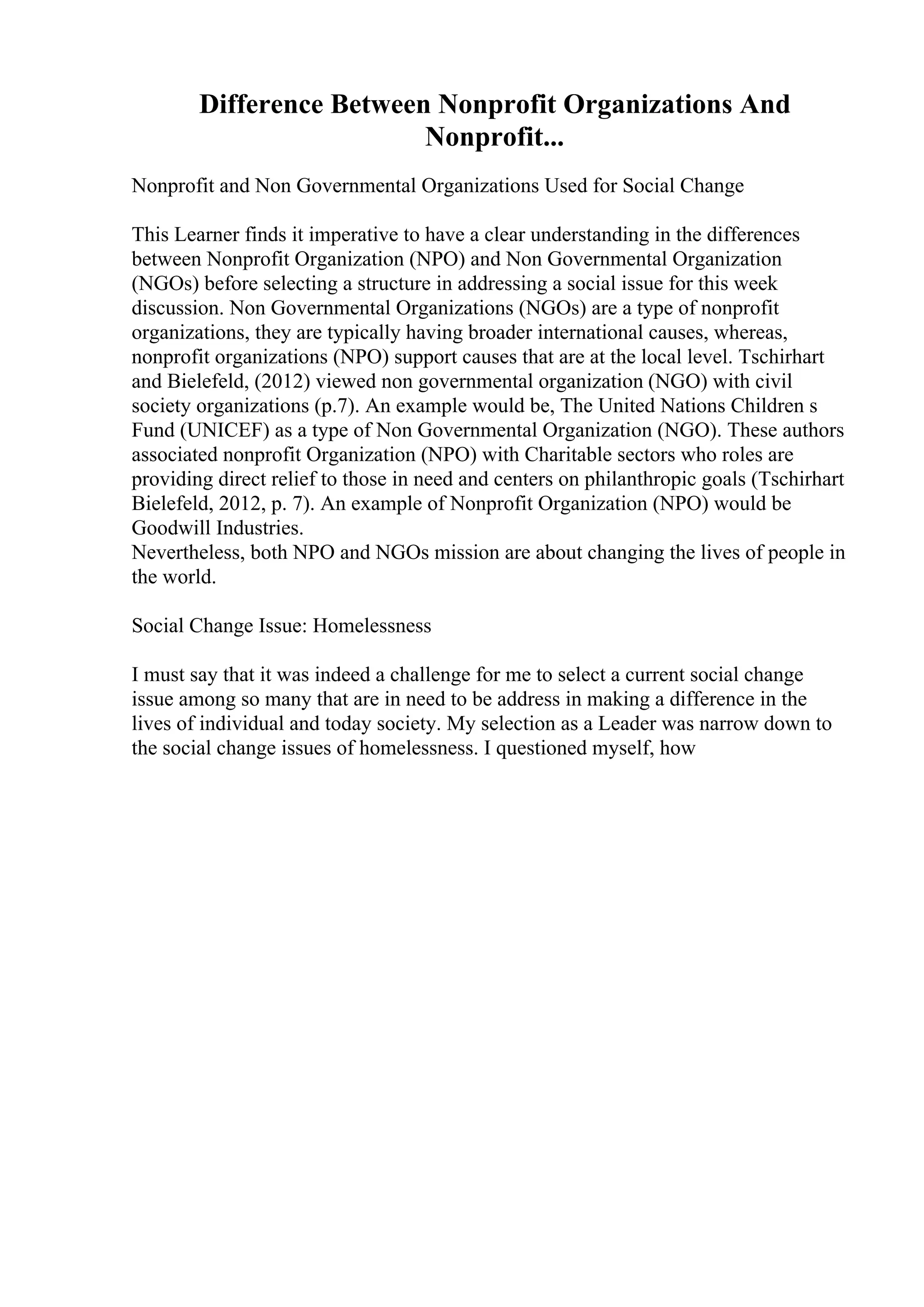Difference Between Nonprofit Organizations And
Nonprofit...
Nonprofit and Non Governmental Organizations Used for Social Change
This Learner finds it imperative to have a clear understanding in the differences
between Nonprofit Organization (NPO) and Non Governmental Organization
(NGOs) before selecting a structure in addressing a social issue for this week
discussion. Non Governmental Organizations (NGOs) are a type of nonprofit
organizations, they are typically having broader international causes, whereas,
nonprofit organizations (NPO) support causes that are at the local level. Tschirhart
and Bielefeld, (2012) viewed non governmental organization (NGO) with civil
society organizations (p.7). An example would be, The United Nations Children s
Fund (UNICEF) as a type of Non Governmental Organization (NGO). These authors
associated nonprofit Organization (NPO) with Charitable sectors who roles are
providing direct relief to those in need and centers on philanthropic goals (Tschirhart
Bielefeld, 2012, p. 7). An example of Nonprofit Organization (NPO) would be
Goodwill Industries.
Nevertheless, both NPO and NGOs mission are about changing the lives of people in
the world.
Social Change Issue: Homelessness
I must say that it was indeed a challenge for me to select a current social change
issue among so many that are in need to be address in making a difference in the
lives of individual and today society. My selection as a Leader was narrow down to
the social change issues of homelessness. I questioned myself, how
 
