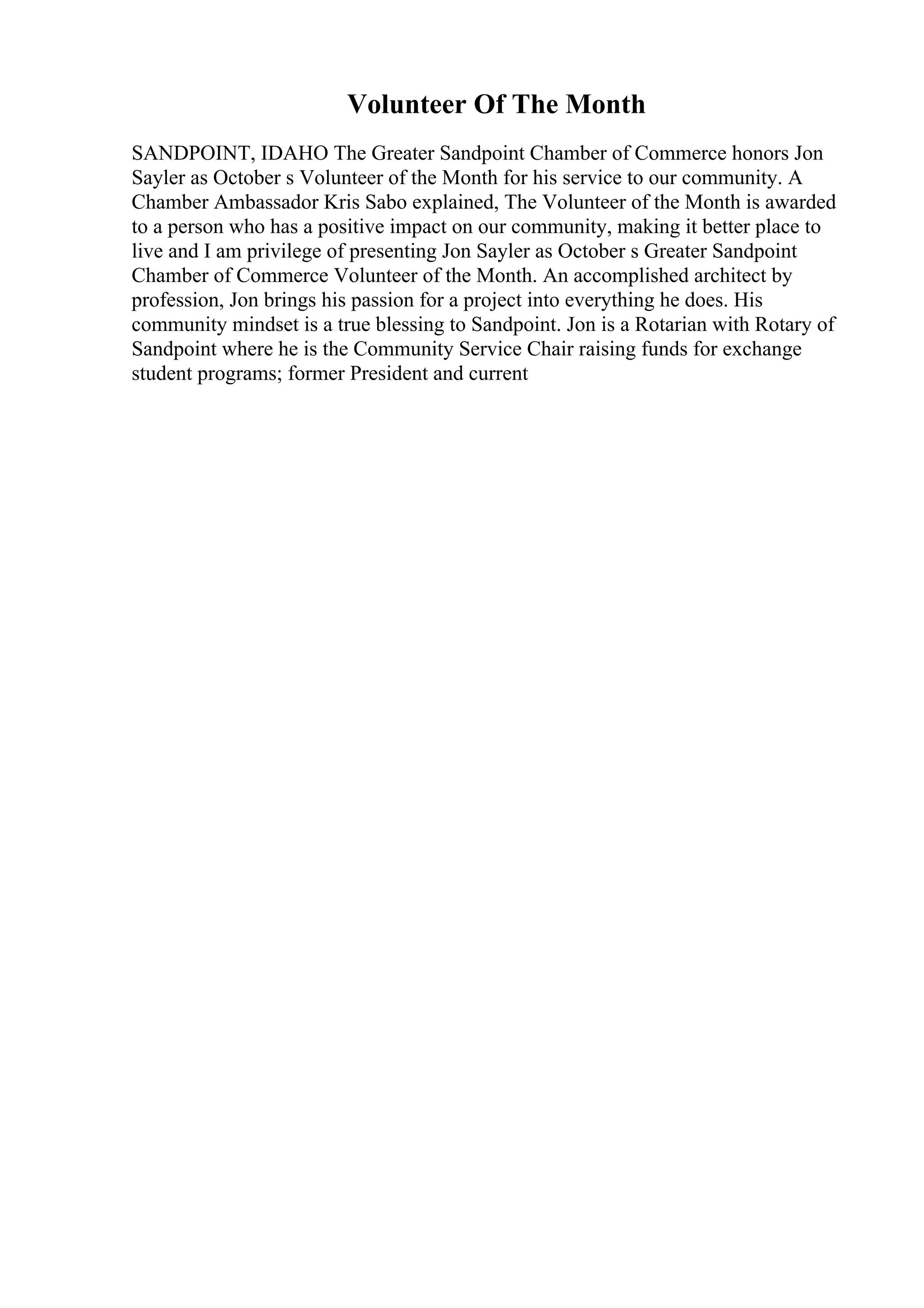 Volunteer Of The Month
SANDPOINT, IDAHO The Greater Sandpoint Chamber of Commerce honors Jon
Sayler as October s Volunteer of the Month for his service to our community. A
Chamber Ambassador Kris Sabo explained, The Volunteer of the Month is awarded
to a person who has a positive impact on our community, making it better place to
live and I am privilege of presenting Jon Sayler as October s Greater Sandpoint
Chamber of Commerce Volunteer of the Month. An accomplished architect by
profession, Jon brings his passion for a project into everything he does. His
community mindset is a true blessing to Sandpoint. Jon is a Rotarian with Rotary of
Sandpoint where he is the Community Service Chair raising funds for exchange
student programs; former President and current
 