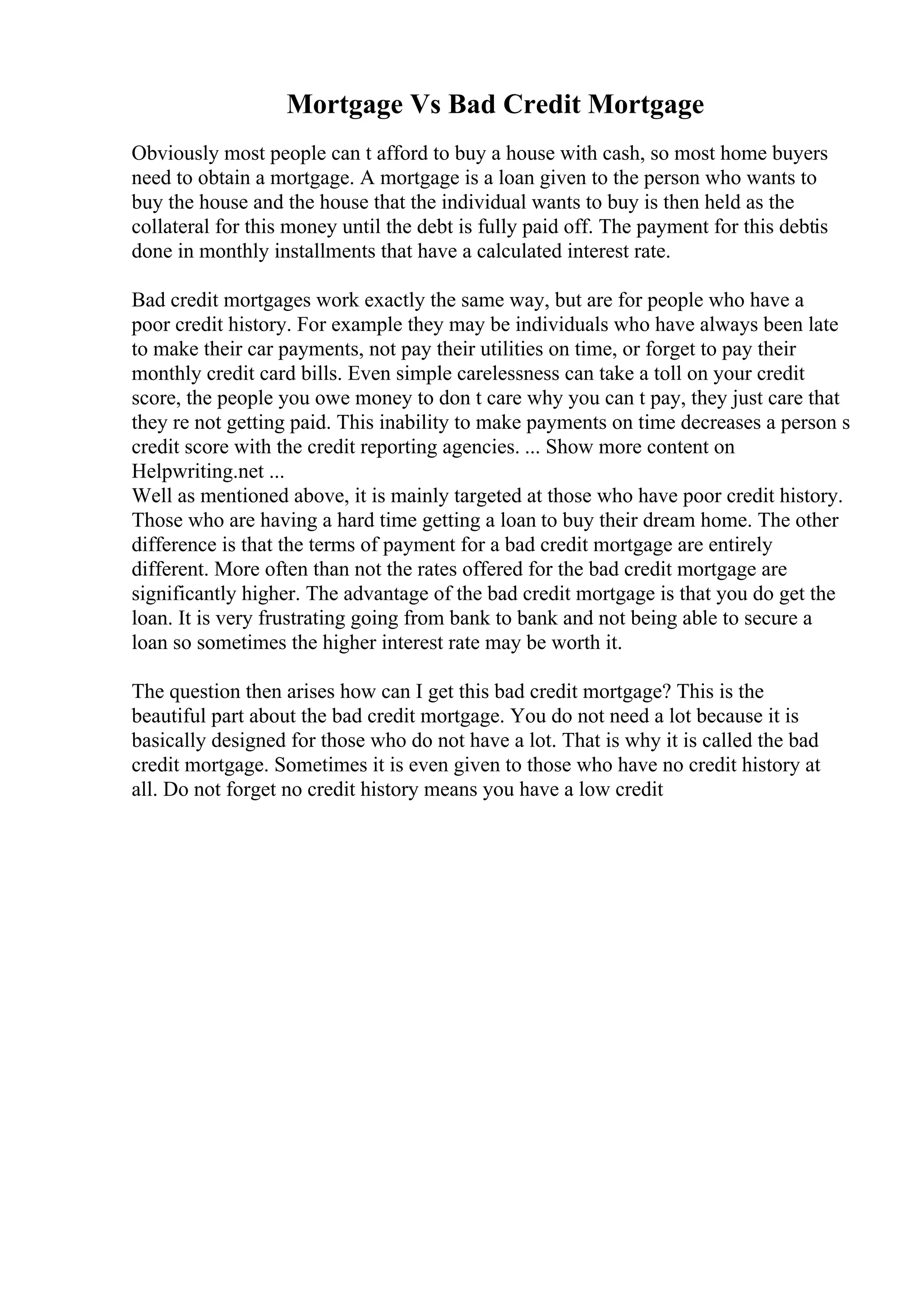 Mortgage Vs Bad Credit Mortgage
Obviously most people can t afford to buy a house with cash, so most home buyers
need to obtain a mortgage. A mortgage is a loan given to the person who wants to
buy the house and the house that the individual wants to buy is then held as the
collateral for this money until the debt is fully paid off. The payment for this debtis
done in monthly installments that have a calculated interest rate.
Bad credit mortgages work exactly the same way, but are for people who have a
poor credit history. For example they may be individuals who have always been late
to make their car payments, not pay their utilities on time, or forget to pay their
monthly credit card bills. Even simple carelessness can take a toll on your credit
score, the people you owe money to don t care why you can t pay, they just care that
they re not getting paid. This inability to make payments on time decreases a person s
credit score with the credit reporting agencies. ... Show more content on
Helpwriting.net ...
Well as mentioned above, it is mainly targeted at those who have poor credit history.
Those who are having a hard time getting a loan to buy their dream home. The other
difference is that the terms of payment for a bad credit mortgage are entirely
different. More often than not the rates offered for the bad credit mortgage are
significantly higher. The advantage of the bad credit mortgage is that you do get the
loan. It is very frustrating going from bank to bank and not being able to secure a
loan so sometimes the higher interest rate may be worth it.
The question then arises how can I get this bad credit mortgage? This is the
beautiful part about the bad credit mortgage. You do not need a lot because it is
basically designed for those who do not have a lot. That is why it is called the bad
credit mortgage. Sometimes it is even given to those who have no credit history at
all. Do not forget no credit history means you have a low credit
 