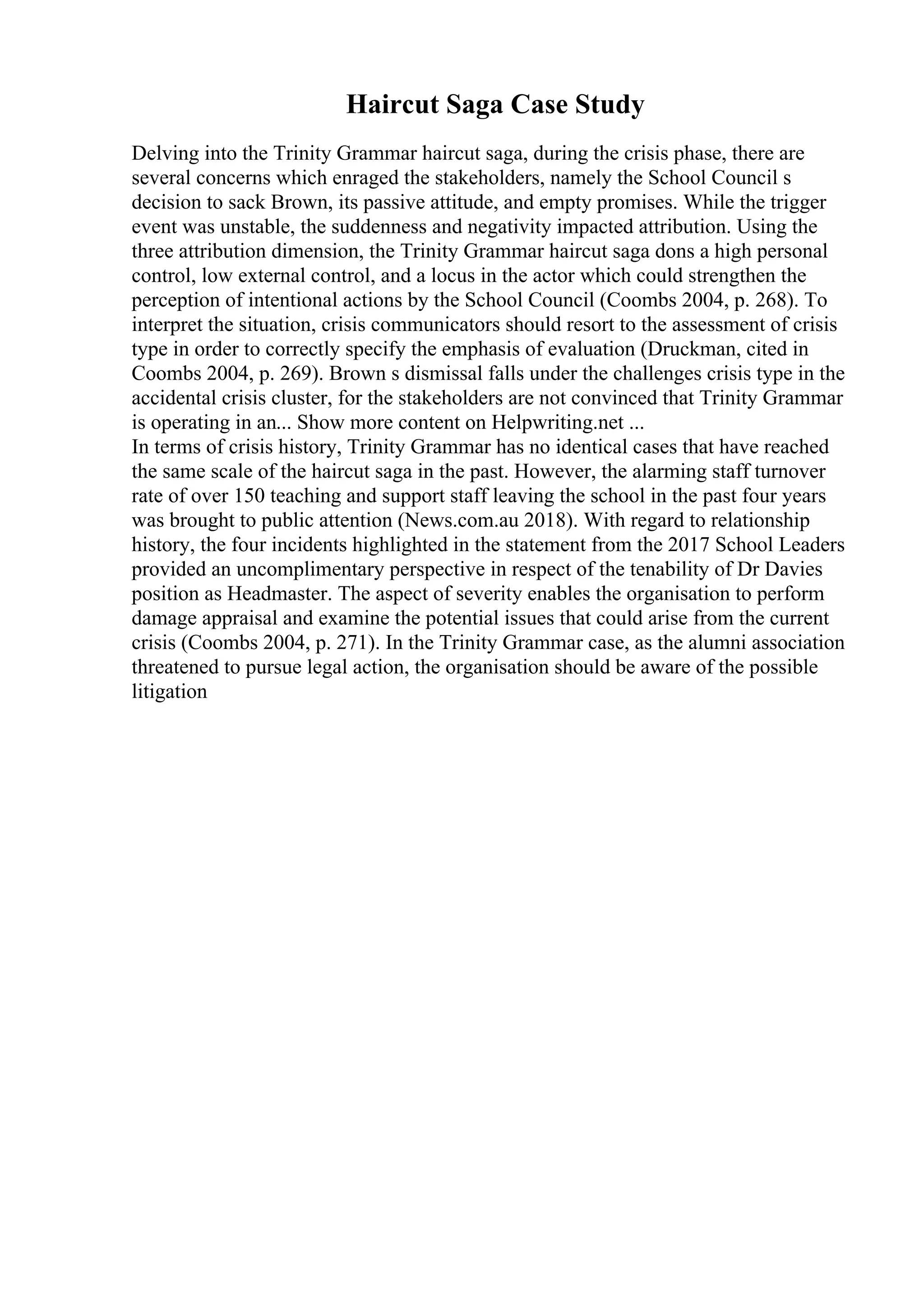 Haircut Saga Case Study
Delving into the Trinity Grammar haircut saga, during the crisis phase, there are
several concerns which enraged the stakeholders, namely the School Council s
decision to sack Brown, its passive attitude, and empty promises. While the trigger
event was unstable, the suddenness and negativity impacted attribution. Using the
three attribution dimension, the Trinity Grammar haircut saga dons a high personal
control, low external control, and a locus in the actor which could strengthen the
perception of intentional actions by the School Council (Coombs 2004, p. 268). To
interpret the situation, crisis communicators should resort to the assessment of crisis
type in order to correctly specify the emphasis of evaluation (Druckman, cited in
Coombs 2004, p. 269). Brown s dismissal falls under the challenges crisis type in the
accidental crisis cluster, for the stakeholders are not convinced that Trinity Grammar
is operating in an... Show more content on Helpwriting.net ...
In terms of crisis history, Trinity Grammar has no identical cases that have reached
the same scale of the haircut saga in the past. However, the alarming staff turnover
rate of over 150 teaching and support staff leaving the school in the past four years
was brought to public attention (News.com.au 2018). With regard to relationship
history, the four incidents highlighted in the statement from the 2017 School Leaders
provided an uncomplimentary perspective in respect of the tenability of Dr Davies
position as Headmaster. The aspect of severity enables the organisation to perform
damage appraisal and examine the potential issues that could arise from the current
crisis (Coombs 2004, p. 271). In the Trinity Grammar case, as the alumni association
threatened to pursue legal action, the organisation should be aware of the possible
litigation
 