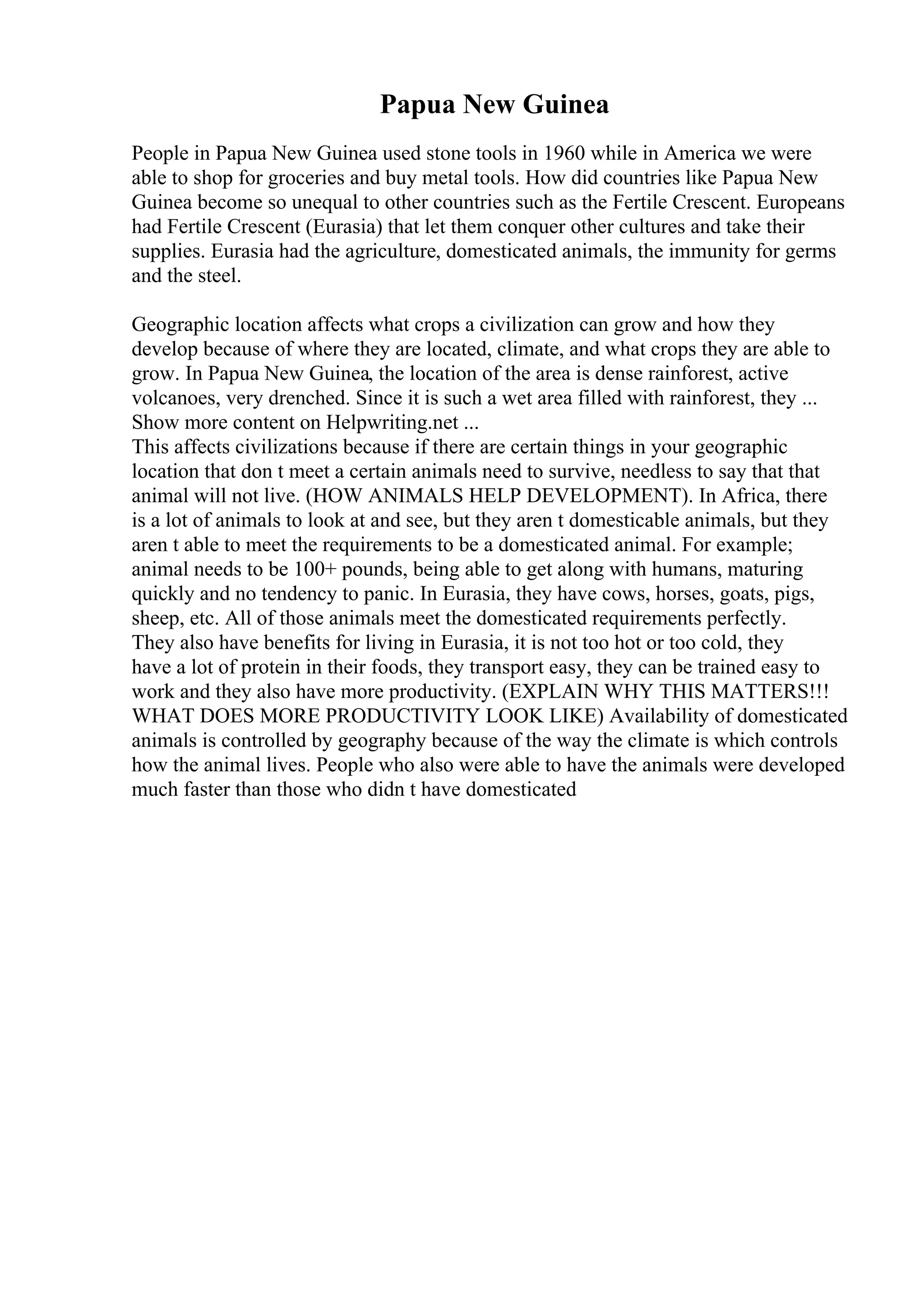 Papua New Guinea
People in Papua New Guinea used stone tools in 1960 while in America we were
able to shop for groceries and buy metal tools. How did countries like Papua New
Guinea become so unequal to other countries such as the Fertile Crescent. Europeans
had Fertile Crescent (Eurasia) that let them conquer other cultures and take their
supplies. Eurasia had the agriculture, domesticated animals, the immunity for germs
and the steel.
Geographic location affects what crops a civilization can grow and how they
develop because of where they are located, climate, and what crops they are able to
grow. In Papua New Guinea, the location of the area is dense rainforest, active
volcanoes, very drenched. Since it is such a wet area filled with rainforest, they ...
Show more content on Helpwriting.net ...
This affects civilizations because if there are certain things in your geographic
location that don t meet a certain animals need to survive, needless to say that that
animal will not live. (HOW ANIMALS HELP DEVELOPMENT). In Africa, there
is a lot of animals to look at and see, but they aren t domesticable animals, but they
aren t able to meet the requirements to be a domesticated animal. For example;
animal needs to be 100+ pounds, being able to get along with humans, maturing
quickly and no tendency to panic. In Eurasia, they have cows, horses, goats, pigs,
sheep, etc. All of those animals meet the domesticated requirements perfectly.
They also have benefits for living in Eurasia, it is not too hot or too cold, they
have a lot of protein in their foods, they transport easy, they can be trained easy to
work and they also have more productivity. (EXPLAIN WHY THIS MATTERS!!!
WHAT DOES MORE PRODUCTIVITY LOOK LIKE) Availability of domesticated
animals is controlled by geography because of the way the climate is which controls
how the animal lives. People who also were able to have the animals were developed
much faster than those who didn t have domesticated
 