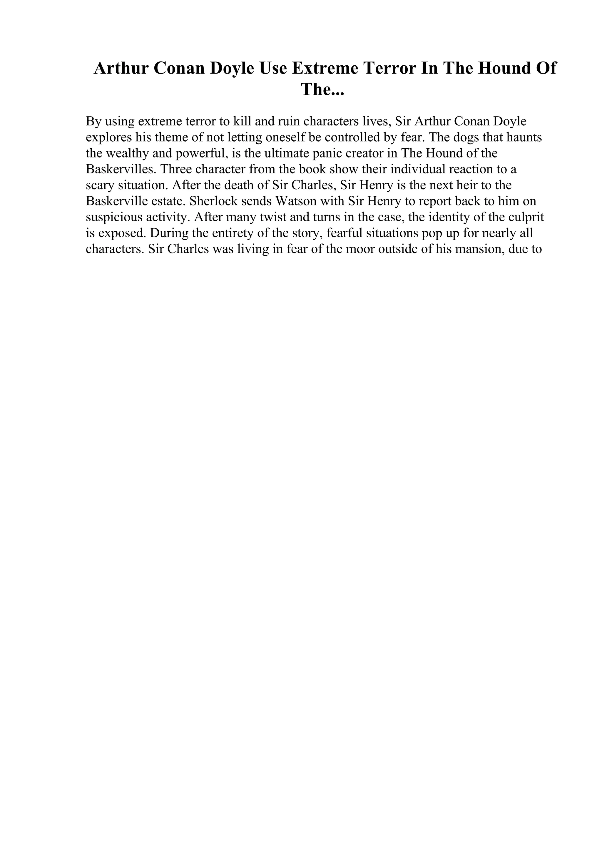 Arthur Conan Doyle Use Extreme Terror In The Hound Of
The...
By using extreme terror to kill and ruin characters lives, Sir Arthur Conan Doyle
explores his theme of not letting oneself be controlled by fear. The dogs that haunts
the wealthy and powerful, is the ultimate panic creator in The Hound of the
Baskervilles. Three character from the book show their individual reaction to a
scary situation. After the death of Sir Charles, Sir Henry is the next heir to the
Baskerville estate. Sherlock sends Watson with Sir Henry to report back to him on
suspicious activity. After many twist and turns in the case, the identity of the culprit
is exposed. During the entirety of the story, fearful situations pop up for nearly all
characters. Sir Charles was living in fear of the moor outside of his mansion, due to
 